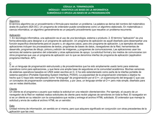 CÉDULA 14. TERMINOLOGÍA
MÓDULO I IDENTIFICA LAS BASES DE LA INFORMÁTICA
SUBMÓDULO II APLICA LAS BASES DE LA PROGRAMACIÓN
Algoritmo
El término algoritmo es un procedimiento o fórmula para resolver un problema. La palabra se deriva del nombre del matemático
árabe Al-Juarismi (825 DC). Un programa de ordenador puede considerarse como un algoritmo elaborado. En matemáticas o
ciencia informática, un algoritmo generalmente es un pequeño procedimiento que resuelve un problema recurrente.
Aplicación
1. En tecnología informática, una aplicación es el uso de una tecnología, sistema o producto. 2. El término "aplicación" es una
forma abreviada para designar a un programa de aplicación. Un programa de aplicación es aquél diseñado para desempeñar una
función específica directamente para el usuario o, en algunos casos, para otro programa de aplicación. Los ejemplos de estas
aplicaciones incluyen los procesadores de textos, programas de bases de datos, navegadores de la Red, herramientas de
desarrollo, programas de dibujo, pintura y edición de imágenes, y programas de comunicaciones. Las aplicaciones usan los
servicios del sistema operativo del ordenador y otras aplicaciones de apoyo. La solicitud formal y los medios de comunicarse con
otros programas que usa un programa de aplicación son lo que se denomina interfaz de programa de aplicación (application
programa interface, API).
C
C es un lenguaje de programación estructurado y de procedimientos que ha sido ampliamente usado tanto para sistemas
operativos como para aplicaciones, y que tiene una amplia base de seguidores en la comunidad académica. Muchas versiones
de sistemas operativos basados en UNIX están escritos en C. C ha sido estandarizado como parte de la interfaz portable de
sistema operativo (Portable Operating System Interface, POSIX). La popularidad de la programación orientada a objetos ha
hecho que C haya sido reemplazado como "el lenguaje" de programación por el C++, un superconjunto del lenguaje C que usa
un conceptos de programación completamente distintos, y por Java, un lenguaje similar al C++ pero más simple, diseñado para
uso en redes distribuidas.
Cliente
Un cliente es el programa o usuario que realiza la solicitud en una relación cliente/servidor. Por ejemplo, el usuario de un
navegador de la Red en realidad realiza solicitudes de cliente para recibir páginas de servidores en toda la Red. El navegador en
sí es un cliente en su relación con la computadora que recibe y entrega el archivo HTML solicitado. El ordenador que maneja la
solicitud y envía de vuelta el archivo HTML es un servidor.
Dato
Unidad mínima de información, sin sentido en sí misma, pero que adquiere significado en conjunción con otras precedentes de la
aplicación que las creó.

 