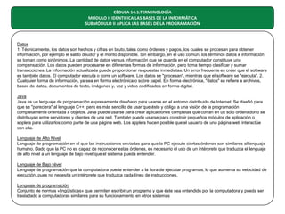 CÉDULA 14.1.TERMINOLOGÍA
MÓDULO I IDENTIFICA LAS BASES DE LA INFORMÁTICA
SUBMÓDULO II APLICA LAS BASES DE LA PROGRAMACIÓN

Datos
1. Técnicamente, los datos son hechos y cifras en bruto, tales como órdenes y pagos, los cuales se procesan para obtener
información, por ejemplo el saldo deudor y el monto disponible. Sin embargo, en el uso común, los términos datos e información
se toman como sinónimos. La cantidad de datos versus información que se guarda en el computador constituye una
compensación. Los datos pueden procesarse en diferentes formas de información, pero toma tiempo clasificar y sumar
transacciones. La información actualizada puede proporcionar respuestas inmediatas. Un error frecuente es creer que el software
es también datos. El computador ejecuta o corre un software. Los datos se "procesan", mientras que el software se "ejecuta". 2.
Cualquier forma de información, ya sea en forma electrónica o sobre papel. En forma electrónica, "datos" se refiere a archivos,
bases de datos, documentos de texto, imágenes y, voz y video codificados en forma digital.
Java
Java es un lenguaje de programación expresamente diseñado para usarse en el entorno distribuido de Internet. Se diseñó para
que se "pareciera" al lenguaje C++, pero es más sencillo de usar que éste y obliga a una visión de la programación
completamente orientada a objetos. Java puede usarse para crear aplicaciones completas que corran en un sólo ordenador o se
distribuyan entre servidores y clientes de una red. También puede usarse para construir pequeños módulos de aplicación o
applets para utilizarlos como parte de una página web. Los applets hacen posible que el usuario de una página web interactúe
con ella.
Lenguaje de Alto Nivel
Lenguaje de programación en el que las instrucciones enviadas para que la PC ejecute ciertas órdenes son similares al lenguaje
humano. Dado que la PC no es capaz de reconocer estas órdenes, es necesario el uso de un intérprete que traduzca el lenguaje
de alto nivel a un lenguaje de bajo nivel que el sistema pueda entender.
Lenguaje de Bajo Nivel
Lenguaje de programación que la computadora puede entender a la hora de ejecutar programas, lo que aumenta su velocidad de
ejecución, pues no necesita un intérprete que traduzca cada línea de instrucciones.
Lenguaje de programación
Conjunto de normas «lingüísticas» que permiten escribir un programa y que éste sea entendido por la computadora y pueda ser
trasladado a computadoras similares para su funcionamiento en otros sistemas

 