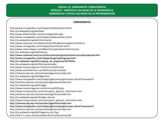 CÉDULA 15. CIBERGRAFÍA Y BIBLIOGRAFÍA
MÓDULO I IDENTIFICA LAS BASES DE LA INFORMÁTICA
SUBMÓDULO II APLICA LAS BASES DE LA PROGRAMACIÓN
CIBERGRAFÍA
http://www.monografias.com/trabajos14/datos/datos.shtml
http://es.wikipedia.org/wiki/Dato
http://www.definicionabc.com/tecnologia/dato.php
http://www.monografias.com/trabajos14/datos/datos.shtml
http://es.wikipedia.org/wiki/Información
http://www.navactiva.com/web/es/avtec/doc/glosario/vigilancia/?letra=I
http://www.monografias.com/trabajos7/sisinf/sisinf.shtml
http://www.mitecnologico.com/Main/ConceptoSistemaInformacion
http://es.wikipedia.org/wiki/Sistema
http://www.mailxmail.com/curso/informatica/programacionestructurada/capitulo4.htm
http://www.monografias.com/trabajos/lengprog/lengprog.shtml
http://es.wikipedia.org/wiki/Lenguaje_de_programaci%C3%B3n
http://es.wikipedia.org/wiki/Microprocesador
http://www.mastermagazine.info/termino/6373.php
http://www.wordreference.com/definicion/procesador
http://sistemas.itlp.edu.mx/tutoriales/algoritmos/index.htm
http://es.wikipedia.org/wiki/Algoritmo
http://www.monografias.com/trabajos/gloscompu/gloscompu.shtml?monosearch
http://sistemas.itlp.edu.mx/tutoriales/algoritmos/index.htm
http://es.wikipedia.org/wiki/Codigo
http://www.mastermagazine.info/termino/4320.php
http://www.innovacionate.com/manuales/c_glosario_informatico.htm
http://sistemas.itlp.edu.mx/tutoriales/algoritmos/index.htm
http://es.wikipedia.org/wiki/Codigo_binario
http://www.innovacionate.com/manuales/c_glosario_informatico.htm
http://sistemas.itlp.edu.mx/tutoriales/algoritmos/index.htm
http://www.monografias.com/trabajos/gloscompu/gloscompu.shtml?monosearch
http://sistemas.itlp.edu.mx/tutoriales/algoritmos/index.htm
http://es.wikipedia.org/wiki/Diagrama_de_flujo
http://dcb.fi-c.unam.mx/users/alejandromra/Secuencial.pdf

 