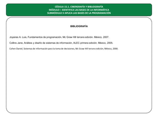 CÉDULA 15.1. CIBERGRAFÍA Y BIBLIOGRAFÍA
MÓDULO I IDENTIFICA LAS BASES DE LA INFORMÁTICA
SUBMÓDULO II APLICA LAS BASES DE LA PROGRAMACIÓN

BIBLIOGRAFÍA

Joyanes A. Luis, Fundamentos de programación, Mc Graw Hill tercera edición, México, 2007.
Collins Jane, Análisis y diseño de sistemas de información, ALEC primera edición, México, 2005.
Cohen Daniel, Sistemas de información para la toma de decisiones, Mc Graw Hill tercera edición, México, 2000.

 