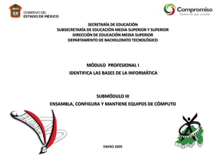 SECRETARÍA DE EDUCACIÓN
SUBSECRETARÍA DE EDUCACIÓN MEDIA SUPERIOR Y SUPERIOR
DIRECCIÓN DE EDUCACIÓN MEDIA SUPERIOR
DEPARTAMENTO DE BACHILLERATO TECNOLÓGICO

MÓDULO PROFESIONAL I
IDENTIFICA LAS BASES DE LA INFORMÁTICA

SUBMÓDULO III
ENSAMBLA, CONFIGURA Y MANTIENE EQUIPOS DE CÓMPUTO

ENERO 2009

 