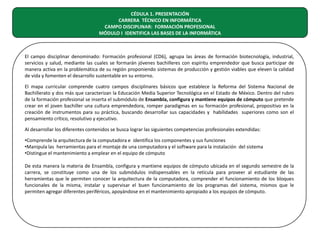 CÉDULA 1. PRESENTACIÓN
CARRERA TÉCNICO EN INFORMÁTICA
CAMPO DISCIPLINAR: FORMACIÓN PROFESIONAL
MÓDULO I IDENTIFICA LAS BASES DE LA INFORMÁTICA

El campo disciplinar denominado: Formación profesional (CD6), agrupa las áreas de formación biotecnología, industrial,
servicios y salud, mediante las cuales se formarán jóvenes bachilleres con espíritu emprendedor que busca participar de
manera activa en la problemática de su región proponiendo sistemas de producción y gestión viables que eleven la calidad
de vida y fomenten el desarrollo sustentable en su entorno.
El mapa curricular comprende cuatro campos disciplinares básicos que establece la Reforma del Sistema Nacional de
Bachillerato y dos más que caracterizan la Educación Media Superior Tecnológica en el Estado de México. Dentro del rubro
de la formación profesional se inserta el submódulo de Ensambla, configura y mantiene equipos de cómputo que pretende
crear en el joven bachiller una cultura emprendedora, romper paradigmas en su formación profesional, propositivo en la
creación de instrumentos para su práctica, buscando desarrollar sus capacidades y habilidades superiores como son el
pensamiento crítico, resolutivo y ejecutivo.
Al desarrollar los diferentes contenidos se busca lograr las siguientes competencias profesionales extendidas:
•Comprende la arquitectura de la computadora e identifica los componentes y sus funciones
•Manipula las herramientas para el montaje de una computadora y el software para la instalación del sistema
•Distingue el mantenimiento a emplear en el equipo de cómputo
De esta manera la materia de Ensambla, configura y mantiene equipos de cómputo ubicada en el segundo semestre de la
carrera, se constituye como una de los submódulos indispensables en la retícula para proveer al estudiante de las
herramientas que le permiten conocer la arquitectura de la computadora, comprender el funcionamiento de los bloques
funcionales de la misma, instalar y supervisar el buen funcionamiento de los programas del sistema, mismos que le
permiten agregar diferentes periféricos, apoyándose en el mantenimiento apropiado a los equipos de cómputo.

 