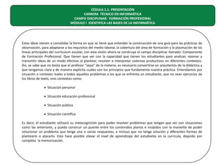 CÉDULA 1.1. PRESENTACIÓN
CARRERA TÉCNICO EN INFORMÁTICA
CAMPO DISCIPLINAR: FORMACIÓN PROFESIONAL
MÓDULO I IDENTIFICA LAS BASES DE LA INFORMÁTICA

Estas ideas vienen a consolidar la forma en que se tiene que entender la construcción de una guía para las prácticas de
observación, para adaptarse a los requisitos del medio laboral, la cobertura del área de formación y la plasmación de las
líneas principales del currículum escolar, con esta visión ahora se construye el campo disciplinar llamado: Componente
de Formación Profesional. Que tienen que ver con la capacidad que tienen los estudiantes para analizar, razonar y
transmitir ideas de un modo efectivo al plantear, resolver e interpretar sistemas productivos en diferentes contextos.
Así, se sabe que no basta que el profesor “sepa” de la materia, es necesario convertirse en arquitectos de la didáctica y
que tengamos clara y de manera explícita cuales son los principios que fundamenta nuestra práctica. Entendamos por
situación o contexto reales a todos aquellos problemas a los que se enfrenta un estudiante, que no sean ejercicios de
los libros de texto, sino contextos como:
• Situación personal
• Situación educación profesional
• Situación pública
• Situación científica
Es decir, el estudiante utilizará su metacognición para poder resolver problemas que tengan que ver con situaciones
como las anteriores, y pueda construir un puente entre los contenidos planos e insípidos con la maravilla de poder
solucionar un problema que tenga una o varias respuestas, e incluso que no tenga solución y diferentes formas de
plantearlo o atacarlo. Esto hace posible elevar el nivel de aprendizaje del estudiante en la currícula, dejando por
completo la memorización.

 
