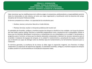 CÉDULA 2.1. INTRODUCCIÓN
CARRERA TÉCNICO EN INFORMÁTICA
CAMPO DISCIPLINAR: FORMACIÓN PROFESIONAL
MÓDULO I IDENTIFICA LAS BASES DE LA INFORMÁTICA
Cabe mencionar que las modificaciones de la reforma exigen el compromiso, profesionalismo y responsabilidad social de
todos los involucrados en este sistema, así como una mayor organización y coordinación entre los docentes del campo
disciplinar de Formación Profesional (CD6).
El término competencia se refiere a la capacidad de los estudiantes para:
• Analizar, razonar y comunicar ideas de un modo efectivo.
• Plantear, formular, resolver e interpretar problemas del mundo real.
El submódulo de Ensambla, configura y mantiene equipos de cómputo se dosificó en tres unidades con la que los jóvenes
del nivel medio superior podrán acercarse a contenidos programáticos como: arquitectura de la computadora, donde se
busca que los discentes identifiquen la estructura y componentes de una computadora; en la unidad II, herramientas y
programas para el servicio, se busca que los jóvenes educandos comprendan y dominen los recursos necesarios para el
ensamble e instalacion de equipos de computo; en la unidad III, mantenimiento y actualización de equipo, se pretende
que el discente sea capaz de distinguir entre los distintos tipos de mantenimiento y las herramientas necesarias para su
realización.
En términos generales, la enseñanza de los temas no debe seguir la exposición magistral, sino fomentar el trabajo
colaborativo y la exposición de experiencias logradas. El submódulo Ensambla, configura y mantiene equipos de cómputo
se debe convertir en una herramienta en el estudio de situaciones reales.

 