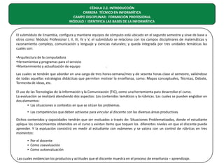 CÉDULA 2.2. INTRODUCCIÓN
CARRERA TÉCNICO EN INFORMÁTICA
CAMPO DISCIPLINAR: FORMACIÓN PROFESIONAL
MÓDULO I IDENTIFICA LAS BASES DE LA INFORMÁTICA
El submódulo de Ensambla, configura y mantiene equipos de cómputo está ubicado en el segundo semestre y sirve de base a
otros como: Módulo Profesional I, II, III, IV y V, el submódulo se relaciona con los campos disciplinares de matemáticas y
razonamiento complejo, comunicación y lenguaje y ciencias naturales; y queda integrada por tres unidades temáticas las
cuales son:
•Arquitectura de la computadora
•Herramientas y programas para el servicio
•Mantenimiento y actualización de equipo

.

Las cuales se tendrán que abordar en una carga de tres horas-semana/mes y de sesenta horas clase al semestre, valiéndose
de todas aquellas estrategias didácticas que permiten motivar la enseñanza, como: Mapas conceptuales, Técnicas, Debate,
Tormenta de ideas, etc.
El uso de las Tecnologías de la Información y la Comunicación (TIC), como una herramienta para desarrollar el curso.
La evaluación se realizará atendiendo dos aspectos: Los contenidos temáticos y la rúbricas. Las cuales se pueden englobar en
dos elementos:
• Las situaciones o contextos en que se sitúan los problemas.
• Las competencias que deben activarse para vincular al discente con las diversas áreas productivas
Dichos contenidos y capacidades tendrán que ser evaluados a través de: Situaciones Problematizadas, donde el estudiante
aplique los conocimientos obtenidos en el curso y existan ítems que toquen los diferentes niveles en que el discente puede
aprender. Y la evaluación consistirá en medir al estudiante con exámenes y se valora con un control de rúbricas en tres
momentos:
• Por el docente
• Como coevaluación
• Como autoevaluación
Las cuales evidencian los productos y actitudes que el discente muestra en el proceso de enseñanza – aprendizaje.

 