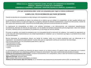 CÉDULA 10.2.1.A. MODELO DIDÁCTICO GLOBAL SITUADO EN CUADRANTES DE DESEMPEÑO
MÓDULO I IDENTIFICA LAS BASES DE LA INFORMÁTICA
SUBMÓDULO III ENSAMBLA, CONFIGURA Y MANTIENE EQUIPOS DE CÓMPUTO (CUADRANTE 3)
¿Con qué características debe contar una computadora para lograr un máximo rendimiento?
(EJEMPLO DEL TIPO DE INFORMACIÓN QUE PUEDE OBTENERSE)
Cuando se describe una computadora se debe distinguir entre arquitectura y organización.
La arquitectura de computadoras se refiere a los atributos de un sistema que son visibles a un programador, es decir aquellos atributos que
tienen un impacto directo en la ejecución lógica de un programa. Ejemplos de atributos arquitectónicos: conjunto de instrucciones, número de
bits usados para representar datos, mecanismos de entrada salida y técnicas de direccionamiento de memoria.
La organización de computadoras se refiere a las unidades funcionales y sus interconexiones, que materializan especificaciones
arquitectónicas. Ejemplos de atributos de organización: son los detalles del hardware transparentes para el programador, tales como señales
de control, interfaces entre la computadora y los periféricos y la tecnología de memoria utilizada.
Por poner un ejemplo, una cuestión de arquitectura es si la computadora tendrá la instrucción de multiplicar. Una cuestión de organización es
si esa instrucción será implementada por una unidad especializada en multiplicar o por un mecanismo que haga un uso iterativo de la unidad
de suma del sistema.
Muchos fabricantes de computadoras ofrecen una familia de modelos, todos con la misma arquitectura pero con diferencias en la
organización. Una arquitectura puede sobrevivir muchos años, pero su organización cambia con la evolución de la tecnología.
Las funciones básicas que una computadora puede llevar a cabo son:
• Procesamiento de datos
• Almacenamiento de datos
• Transferencia de datos
• Control
La computadora es una entidad que interactúa de alguna manera con su entorno externo. En general, todas sus conexiones con el exterior
pueden ser clasificadas como dispositivos periféricos o líneas de comunicación. Hay cuatro componentes estructurales principales:
•Unidad de Procesamiento Central (CPU): controla el funcionamiento de la computadora y lleva a cabo las funciones de procesamiento de
datos. Frecuentemente se le llama procesador.
•Memoria Principal: almacena datos.
•E/S: transfiere datos entre la computadora y el exterior.
•Sistema de Interconexión (Bus del sistema): es un mecanismo que proporciona la comunicación entre la CPU, la memoria y E/S.

 