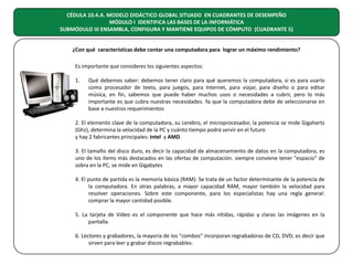 CÉDULA 10.4.A. MODELO DIDÁCTICO GLOBAL SITUADO EN CUADRANTES DE DESEMPEÑO
MÓDULO I IDENTIFICA LAS BASES DE LA INFORMÁTICA
SUBMÓDULO III ENSAMBLA, CONFIGURA Y MANTIENE EQUIPOS DE CÓMPUTO (CUADRANTE 5)
¿Con qué características debe contar una computadora para lograr un máximo rendimiento?
Es importante que consideres los siguientes aspectos:
1.

Qué debemos saber: debemos tener claro para qué queremos la computadora, si es para usarlo
como procesador de texto, para juegos, para Internet, para viajar, para diseño o para editar
música, en fin, sabemos que puede haber muchos usos o necesidades a cubrir, pero lo más
importante es que cubra nuestras necesidades. Ya que la computadora debe de seleccionarse en
base a nuestros requerimientos

2. El elemento clave de la computadora, su cerebro, el microprocesador, la potencia se mide Gigahertz
(Ghz), determina la velocidad de la PC y cuánto tiempo podrá servir en el futuro
y hay 2 fabricantes principales: Intel y AMD
3. El tamaño del disco duro, es decir la capacidad de almacenamiento de datos en la computadora, es
uno de los ítems más destacados en las ofertas de computación. siempre conviene tener "espacio" de
sobra en la PC, se mide en Gigabytes
4. El punto de partida es la memoria básica (RAM). Se trata de un factor determinante de la potencia de
la computadora. En otras palabras, a mayor capacidad RAM, mayor también la velocidad para
resolver operaciones. Sobre este componente, para los especialistas hay una regla general:
comprar la mayor cantidad posible.
5. La tarjeta de Video es el componente que hace más nítidas, rápidas y claras las imágenes en la
pantalla.
6. Lectores y grabadores, la mayoría de los "combos" incorporan regrabadoras de CD, DVD, es decir que
sirven para leer y grabar discos regrabables.

 