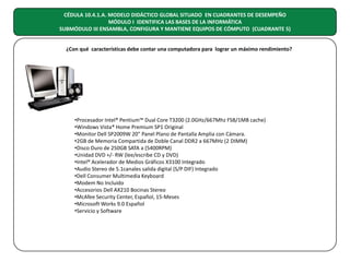 CÉDULA 10.4.1.A. MODELO DIDÁCTICO GLOBAL SITUADO EN CUADRANTES DE DESEMPEÑO
MÓDULO I IDENTIFICA LAS BASES DE LA INFORMÁTICA
SUBMÓDULO III ENSAMBLA, CONFIGURA Y MANTIENE EQUIPOS DE CÓMPUTO (CUADRANTE 5)
¿Con qué características debe contar una computadora para lograr un máximo rendimiento?

•Procesador Intel® Pentium™ Dual Core T3200 (2.0GHz/667Mhz FSB/1MB cache)
•Windows Vista® Home Premium SP1 Original
•Monitor Dell SP2009W 20" Panel Plano de Pantalla Amplia con Cámara.
•2GB de Memoria Compartida de Doble Canal DDR2 a 667MHz (2 DIMM)
•Disco Duro de 250GB SATA a (5400RPM)
•Unidad DVD +/- RW (lee/escribe CD y DVD)
•Intel® Acelerador de Medios Gráficos X3100 Integrado
•Audio Stereo de 5.1canales salida digital (S/P DIF) Integrado
•Dell Consumer Multimedia Keyboard
•Modem No Incluido
•Accesorios Dell AX210 Bocinas Stereo
•McAfee Security Center, Español, 15-Meses
•Microsoft Works 9.0 Español
•Servicio y Software

 