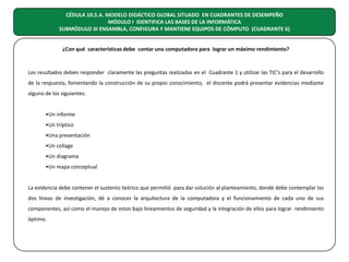 CÉDULA 10.5.A. MODELO DIDÁCTICO GLOBAL SITUADO EN CUADRANTES DE DESEMPEÑO
MÓDULO I IDENTIFICA LAS BASES DE LA INFORMÁTICA
SUBMÓDULO III ENSAMBLA, CONFIGURA Y MANTIENE EQUIPOS DE CÓMPUTO (CUADRANTE 6)
¿Con qué características debe contar una computadora para lograr un máximo rendimiento?

Los resultados deben responder claramente las preguntas realizadas en el Cuadrante 1 y utilizar las TIC’s para el desarrollo
de la respuesta, fomentando la construcción de su propio conocimiento, el discente podrá presentar evidencias mediante
alguno de los siguientes:
•Un informe
•Un tríptico
•Una presentación
•Un collage
•Un diagrama
•Un mapa conceptual
La evidencia debe contener el sustento teórico que permitió para dar solución al planteamiento, donde debe contemplar las
dos líneas de investigación, dé a conocer la arquitectura de la computadora y el funcionamiento de cada uno de sus
componentes, así como el manejo de estos bajo lineamientos de seguridad y la integración de ellos para lograr rendimiento
óptimo.

 