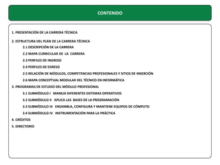 CONTENIDO

1. PRESENTACIÓN DE LA CARRERA TÉCNICA
2. ESTRUCTURA DEL PLAN DE LA CARRERA TÉCNICA
2.1 DESCRIPCIÓN DE LA CARRERA
2.2 MAPA CURRICULAR DE LA CARRERA
2.3 PERFILES DE INGRESO
2.4 PERFILES DE EGRESO
2.5 RELACIÓN DE MÓDULOS, COMPETENCIAS PROFESIONALES Y SITIOS DE INSERCIÓN
2.6 MAPA CONCEPTUAL MODULAR DEL TÉCNICO EN INFORMÁTICA
3. PROGRAMAS DE ESTUDIO DEL MÓDULO PROFESIONAL
3.1 SUBMÓDULO I MANEJA DIFERENTES SISTEMAS OPERATIVOS
3.2 SUBMÓDULO II APLICA LAS BASES DE LA PROGRAMACIÓN
3.3 SUBMÓDULO III ENSAMBLA, CONFIGURA Y MANTIENE EQUIPOS DE CÓMPUTO
3.4 SUBMÓDULO IV INSTRUMENTACIÓN PARA LA PRÁCTICA
4. CRÉDITOS
5. DIRECTORIO

 