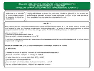 CÉDULA 10.B. MODELO DIDÁCTICO GLOBAL SITUADO EN CUADRANTES DE DESEMPEÑO
MÓDULO I IDENTIFICA LAS BASES DE LA INFORMÁTICA
SUBMÓDULO III ENSAMBLA, CONFIGURA Y MANTIENE EQUIPOS DE CÓMPUTO (CUADRANTE 1)

Producción de un ambiente
de motivación vía la gestión
de preguntas de interés en
el estudiante.

La pregunta orientada a una solución, debe tener carácter de aplicación en una situación real
en términos de afectación al entorno de los estudiantes, razón por la cual debe buscarse la
línea causal y los interrogantes en torno a esta situación real.

UNIDAD II
Jorge Camacho ya cuenta con los componentes necesarios para el armado de las computadoras de su café internet, ahora es necesario iniciar
con el ensamble de éstas, pero no cuenta con los recursos económicos para recurrir a un técnico, así que de nuevo recurrió con su profesora
Maday Velasco y ella le orientará, ante el nuevo reto, conseguir que sus PC estén ensambladas y arranquen sin problemas.
¿Qué representa armar un PC?
¿Cuáles son los pasos para ensamblar una PC?
¿Cómo se realiza la instalación de programas en una PC?
En Informática o Sistemas de cómputo es el ensamble o unión de las partes internas de una computadora para formar su principal unidad o
cuerpo conocida como gabinete.

PREGUNTA GENERADORA: ¿Cuál es el procedimiento para el ensamble y la instalación de una PC?
¿TE PREGUNTO?
¿Cuáles son las medidas de seguridad al momento de instalar dispositivos internos en la PC?
¿Qué tipo de herramientas se emplean en el montaje de una PC?
¿En qué se diferencian las memorias DIMM, SIMM , DRR y DDR2?
¿Cómo se realiza la conexión de periféricos?
¿Cómo se realiza la conexión de unidades de almacenamiento interno y externo?
¿Cuál es el software necesario para la instalación de un sistema de cómputo?

 