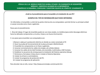 CÉDULA 10.2.1.B. MODELO DIDÁCTICO GLOBAL SITUADO EN CUADRANTES DE DESEMPEÑO
MÓDULO I IDENTIFICA LAS BASES DE LA INFORMÁTICA
SUBMÓDULO III ENSAMBLA, CONFIGURA Y MANTIENE EQUIPOS DE CÓMPUTO (CUADRANTE 3)
¿Cuál es el procedimiento para el ensamble y la instalación de una PC?
(EJEMPLO DEL TIPO DE INFORMACIÓN QUE PUEDE OBTENERSE)
En informática el ensamble o unión de las partes internas de una computadora permite formar su principal unidad
o cuerpo conocida como chasis o gabinete.
Pasos para el procedimiento:
I. Área de trabajo: El lugar de ensamble puede ser una mesa amplia, no metálica (para evitar descargas eléctricas
hacia los delicados componentes y circuitos, limpia y con buena iluminación).
II. Los pasos para ensamblar una computadora son:
1.Revisar o adecuar la protección eléctrica en donde va a estar conectado el PC
2. Hacer la prueba de funcionamiento de la placa principal o Motherboard.
3. Ensamblar los componentes en el chasis o gabinete.
4. Conectar correctamente los cables de energía y de señales (datos).
5. Conectar los cables de los leds frontales, de encendido, multimedia y USB frontales.
6. Establecer la secuencia de arranque para la instalación del Sistema operativo (Setup).
7. Particionar y formatear el disco duro e instalar el Sistema Operativo.
8. Instalar los drivers o controladores.
9. Instalar los programas de protección del PC.
10. Instalar los programas de aplicación.
Para ahondar más en ello, revisar http://www.servicioalpc.com/ensamb.htm

 