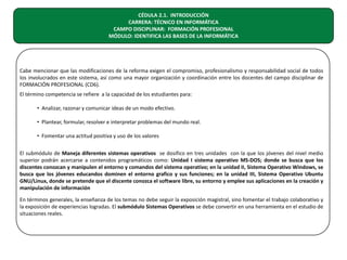 CÉDULA 2.1. INTRODUCCIÓN
CARRERA: TÉCNICO EN INFORMÁTICA
CAMPO DISCIPLINAR: FORMACIÓN PROFESIONAL
MÓDULO: IDENTIFICA LAS BASES DE LA INFORMÁTICA

Cabe mencionar que las modificaciones de la reforma exigen el compromiso, profesionalismo y responsabilidad social de todos
los involucrados en este sistema, así como una mayor organización y coordinación entre los docentes del campo disciplinar de
FORMACIÓN PROFESIONAL (CD6).
El término competencia se refiere a la capacidad de los estudiantes para:
• Analizar, razonar y comunicar ideas de un modo efectivo.
• Plantear, formular, resolver e interpretar problemas del mundo real.
• Fomentar una actitud positiva y uso de los valores
El submódulo de Maneja diferentes sistemas operativos se dosifico en tres unidades con la que los jóvenes del nivel medio
superior podrán acercarse a contenidos programáticos como: Unidad I sistema operativo MS-DOS; donde se busca que los
discentes conozcan y manipulen el entorno y comandos del sistema operativo; en la unidad II, Sistema Operativo Windows, se
busca que los jóvenes educandos dominen el entorno grafico y sus funciones; en la unidad III, Sistema Operativo Ubuntu
GNU/Linux, donde se pretende que el discente conozca el software libre, su entorno y emplee sus aplicaciones en la creación y
manipulación de información
En términos generales, la enseñanza de los temas no debe seguir la exposición magistral, sino fomentar el trabajo colaborativo y
la exposición de experiencias logradas. El submódulo Sistemas Operativos se debe convertir en una herramienta en el estudio de
situaciones reales.

 