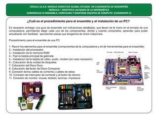 CÉDULA 10.4.B. MODELO DIDÁCTICO GLOBAL SITUADO EN CUADRANTES DE DESEMPEÑO
MÓDULO I IDENTIFICA LAS BASES DE LA INFORMÁTICA
SUBMÓDULO III ENSAMBLA, CONFIGURA Y MANTIENE EQUIPOS DE CÓMPUTO (CUADRANTE 5)

¿Cuál es el procedimiento para el ensamble y al instalación de un PC?
Es necesario entregar una guía de ensamble con indicaciones detalladas, que lleven de la mano en el armado de una
computadora, permitiendo elegir cada uno de los componentes, dónde y cuándo comprarlos; aprender para poder
actualizarlo con facilidad; aprovechar piezas que tengamos de otra/s máquina/s.
Procedimiento para el ensamble de una PC
1. Reunir los elementos para el ensamble (componentes de la computadora y kit de herramientas para el ensamble)
2.- Instalación del procesador
3.- Instalación de la memoria RAM
4.- Fijar la tarjeta principal de gabinete
5.- Instalacion de la tarjeta de video, audio, modem (en caso necesario)
6.- Colocación de la unidad de disquetes
7. Colocación del Disco Duro
8. Colocación del lector de Disco Compacto
9. Conexión de los cables de corriente y cables de datos
10. Conexión de interruptor de corriente y el botón de reinicio
11. Conexión de monitor, mouse, teclado, bocinas, impresora

 
