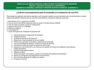 CÉDULA 10.4.2.B. MODELO DIDÁCTICO GLOBAL SITUADO EN CUADRANTES DE DESEMPEÑO
MÓDULO I IDENTIFICA LAS BASES DE LA INFORMÁTICA
SUBMÓDULO III ENSAMBLA, CONFIGURA Y MANTIENE EQUIPOS DE CÓMPUTO (CUADRANTE 5)

¿Cuál es el procedimiento para el ensamble y la instalación de una PC?
Para realizar la instalación del sistema operativo, será necesario realizar una serie de pasos que nos permita dotar a nuestro
sistema del software necesario para su correcto funcionamiento, iniciando la siguiente secuencia:
1. Reiniciamos el PC y entramos en la BIOS
2. Una vez dentro de la BIOS, debemos buscar la opción First Boot Device CDROM
3. Una vez hecho el cambio, guarda la configuración
4. Coloca el CD de XP en su bandeja
5. Reiniciar el sistema
6. Inicia desde CD
7. Iniciar el Programa de instalación de Windows XP
a.
b.
c.
d.
e.
f.
g.
h.
i.
j.
k.
l.
m.
n.
o.

Inspeccionando la configuración de hardware
Cargando archivos
Contrato de licencia de Windows XP
Selecciona o crea la partición en la cual instalar
Entrar en las opciones de formateo y seleccionar la apropiada
Una vez formateada la partición, comienza la copia de archivos
Terminada la copia de archivos el equipo se reinicia solo
Aparece por vez primera XP y nos dice que nos quedan 39 minutos de instalación (casi siempre)
Instala dispositivos
Opciones regionales de idioma
Rellena tus datos
Nombra al equipo como desees, escribe la contraseña que tendrá el administrador
Revisa y/o corrige para que tengas bien la zona horaria
Pon el nombre del grupo de trabajo que quieras
El equipo se reinicia

 