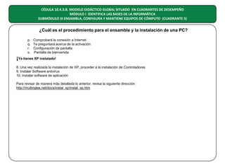 CÉDULA 10.4.3.B. MODELO DIDÁCTICO GLOBAL SITUADO EN CUADRANTES DE DESEMPEÑO
MÓDULO I IDENTIFICA LAS BASES DE LA INFORMÁTICA
SUBMÓDULO III ENSAMBLA, CONFIGURA Y MANTIENE EQUIPOS DE CÓMPUTO (CUADRANTE 5)

¿Cuál es el procedimiento para el ensamble y la instalación de una PC?
p. Comprobará la conexión a Internet
q. Te preguntará acerca de la activación
r. Configuración de pantalla
s. Pantalla de bienvenida

¡Ya tienes XP instalado!
8. Una vez realizada la instalación de XP, proceder a la instalación de Controladores
9. Instalar Software antivirus
10. Instalar software de aplicación
Para revisar de manera más detallada lo anterior, revisa la siguiente dirección:
http://multingles.net/docs/instal_xp/instal_xp.htm

 
