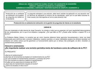 CÉDULA 10.C. MODELO DIDÁCTICO GLOBAL SITUADO EN CUADRANTES DE DESEMPEÑO
MÓDULO I IDENTIFICA LAS BASES DE LA INFORMÁTICA
SUBMÓDULO III ENSAMBLA, CONFIGURA Y MANTIENE EQUIPOS DE CÓMPUTO (CUADRANTE 1)

Producción de un ambiente
de motivación vía la gestión
de preguntas de interés en
el estudiante.

La pregunta orientada a una solución, debe tener carácter de aplicación en una situación real
en términos de afectación al entorno de los estudiantes, razón por la cual debe buscarse la
línea causal y los interrogantes en torno a esta situación real.

Producción de un ambiente de motivación vía la gestión de preguntas de interés en el estudiante.
UNIDAD III
Una vez implantado el café internet de Jorge Camacho, ha iniciado a notar que se presentan con gran regularidad descompostura
de las computadoras, por lo que él se empieza a preguntar, ¿Por qué falla un PC? ¿Puedo evitar mandar a reparar PC a un
técnico?
La Profesora Maday Velasco, le comenta que así como nosotros debemos hacer ejercicios frecuentemente y tener una dieta
balanceada para sentirnos bien y prevenir malestares, nuestros queridos y a veces maltratados equipos de cómputo necesitan ser
tratados con ciertas rutinas que les garanticen un funcionamiento óptimo por un tiempo más prolongado, es decir, necesitan un
mantenimiento preventivo.
PREGUNTA GENERADORA:

¿Es importante realizar una revisión periódica tanto de hardware como de software de tu PC?
TE PREGUNTO
¿Qué es el mantenimiento?
¿Qué tipo de herramientas se emplean en mantenimiento de una PC?
¿En qué consisten el mantenimiento preventivo y correctivo de la PC?
¿En qué momento es oportuno realizar el mantenimiento?
¿Cuáles son los pasos para la limpieza del CPU?
¿Qué clase de mantenimiento requiere el monitor?
¿Cómo se actualiza un disco duro?

 
