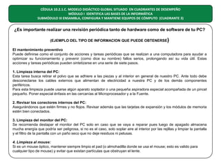 CÉDULA 10.2.1.C. MODELO DIDÁCTICO GLOBAL SITUADO EN CUADRANTES DE DESEMPEÑO
MÓDULO I IDENTIFICA LAS BASES DE LA INFORMÁTICA
SUBMÓDULO III ENSAMBLA, CONFIGURA Y MANTIENE EQUIPOS DE CÓMPUTO (CUADRANTE 3)

¿Es importante realizar una revisión periódica tanto de hardware como de software de tu PC?
(EJEMPLO DEL TIPO DE INFORMACION QUE PUEDE OBTENERSE)
El mantenimiento preventivo
Puede definirse como el conjunto de acciones y tareas periódicas que se realizan a una computadora para ayudar a
optimizar su funcionamiento y prevenir (como dice su nombre) fallos serios, prolongando así su vida útil. Estas
acciones y tareas periódicas pueden sintetizarse en una serie de siete pasos.
1. Limpieza interna del PC:
Esta tarea busca retirar el polvo que se adhiere a las piezas y al interior en general de nuestro PC. Ante todo debe
desconectarse los cables externos que alimentan de electricidad a nuestra PC y de los demás componentes
periféricos.
Para esta limpieza puede usarse algún aparato soplador o una pequeña aspiradora especial acompañada de un pincel
pequeño. Poner especial énfasis en las cercanías al Microprocesador y a la Fuente.
2. Revisar los conectores internos del PC:
Asegurándonos que estén firmes y no flojos. Revisar además que las tarjetas de expansión y los módulos de memoria
estén bien conectados.
3. Limpieza del monitor del PC:
Se recomienda destapar el monitor del PC solo en caso que se vaya a reparar pues luego de apagado almacena
mucha energía que podría ser peligrosa, si no es el caso, solo soplar aire al interior por las rejillas y limpiar la pantalla
y el filtro de la pantalla con un paño seco que no deje residuos ni pelusas.
4. Limpieza al mouse:
Si es un mouse óptico, mantener siempre limpio el pad (o almohadilla donde se usa el mouse; esto es valido para
cualquier tipo de mouse) y evitar que existan partículas que obstruyan el lente.

 