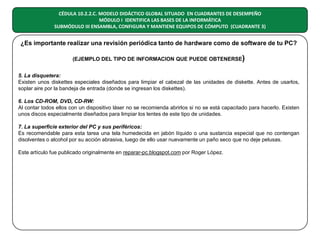 CÉDULA 10.2.2.C. MODELO DIDÁCTICO GLOBAL SITUADO EN CUADRANTES DE DESEMPEÑO
MÓDULO I IDENTIFICA LAS BASES DE LA INFORMÁTICA
SUBMÓDULO III ENSAMBLA, CONFIGURA Y MANTIENE EQUIPOS DE CÓMPUTO (CUADRANTE 3)

¿Es importante realizar una revisión periódica tanto de hardware como de software de tu PC?
(EJEMPLO DEL TIPO DE INFORMACION QUE PUEDE OBTENERSE)
5. La disquetera:
Existen unos diskettes especiales diseñados para limpiar el cabezal de las unidades de diskette. Antes de usarlos,
soplar aire por la bandeja de entrada (donde se ingresan los diskettes).
6. Los CD-ROM, DVD, CD-RW:
Al contar todos ellos con un dispositivo láser no se recomienda abrirlos si no se está capacitado para hacerlo. Existen
unos discos especialmente diseñados para limpiar los lentes de este tipo de unidades.
7. La superficie exterior del PC y sus periféricos:
Es recomendable para esta tarea una tela humedecida en jabón líquido o una sustancia especial que no contengan
disolventes o alcohol por su acción abrasiva, luego de ello usar nuevamente un paño seco que no deje pelusas.
Este artículo fue publicado originalmente en reparar-pc.blogspot.com por Roger López.

 