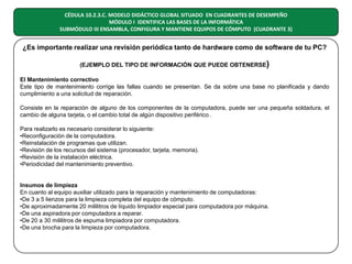 CÉDULA 10.2.3.C. MODELO DIDÁCTICO GLOBAL SITUADO EN CUADRANTES DE DESEMPEÑO
MÓDULO I IDENTIFICA LAS BASES DE LA INFORMÁTICA
SUBMÓDULO III ENSAMBLA, CONFIGURA Y MANTIENE EQUIPOS DE CÓMPUTO (CUADRANTE 3)

¿Es importante realizar una revisión periódica tanto de hardware como de software de tu PC?
(EJEMPLO DEL TIPO DE INFORMACIÓN QUE PUEDE OBTENERSE)
El Mantenimiento correctivo
Este tipo de mantenimiento corrige las fallas cuando se presentan. Se da sobre una base no planificada y dando
cumplimiento a una solicitud de reparación.
Consiste en la reparación de alguno de los componentes de la computadora, puede ser una pequeña soldadura, el
cambio de alguna tarjeta, o el cambio total de algún dispositivo periférico .
Para realizarlo es necesario considerar lo siguiente:
•Reconfiguración de la computadora.
•Reinstalación de programas que utilizan.
•Revisión de los recursos del sistema (procesador, tarjeta, memoria).
•Revisión de la instalación eléctrica.
•Periodicidad del mantenimiento preventivo.

Insumos de limpieza
En cuanto al equipo auxiliar utilizado para la reparación y mantenimiento de computadoras:
•De 3 a 5 lienzos para la limpieza completa del equipo de cómputo.
•De aproximadamente 20 mililitros de líquido limpiador especial para computadora por máquina.
•De una aspiradora por computadora a reparar.
•De 20 a 30 mililitros de espuma limpiadora por computadora.
•De una brocha para la limpieza por computadora.

 
