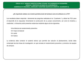 CÉDULA MODELO DIDÁCTICO GLOBAL SITUADO EN CUADRANTES DE DESEMPEÑO
CÉDULA 9.5. C. 10.5.C. MODELO DIDÁCTICO GLOBAL SITUADO EN CUADRANTES DE DESEMPEÑO
MÓDULO I IDENTIFICA LAS BASES DE LA INFORMÁTICA
SUBMÓDULO: ENSAMBLA, CONFIGURA Y MANTIENE EQUIPOS DE CÓMPUTO
SUBMÓDULO III ENSAMBLA, CONFIGURA Y MANTIENE EQUIPOS DE CÓMPUTO (CUADRANTE 6)
SEXTO CUADRANTE

¿Es importante realizar una revisión periódica tanto de hardware como de software en un PC?

Los resultados deben responder claramente las preguntas realizadas en el Cuadrante 1 y utilizar las TIC’s para
el desarrollo de la respuesta, fomentando la construcción de su propio conocimiento, así como la iniciativa y
creatividad, el discente podrá presentar evidencias mediante alguno de los siguientes:

•Una bitácora de mantenimiento preventivo
•Un mapa conceptual
•Un cartel
•Un tríptico

La evidencia debe contener el sustento teórico que permitió dar solución al planteamiento, donde debe
contemplar las dos líneas de investigación, en qué consiste el mantenimiento preventivo y correctivo de equipos
de cómputo.

 