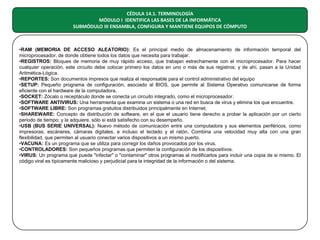 CÉDULA 14.1. TERMINOLOGÍA
MÓDULO I IDENTIFICA LAS BASES DE LA INFORMÁTICA
SUBMÓDULO III ENSAMBLA, CONFIGURA Y MANTIENE EQUIPOS DE CÓMPUTO

•RAM (MEMORIA DE ACCESO ALEATORIO): Es el principal medio de almacenamiento de información temporal del
microprocesador, de donde obtiene todos los datos que necesita para trabajar.
•REGISTROS: Bloques de memoria de muy rápido acceso, que trabajan estrechamente con el microprocesador. Para hacer
cualquier operación, este circuito debe colocar primero los datos en uno o más de sus registros; y de ahí, pasan a la Unidad
Aritmética-Lógica.
•REPORTES: Son documentos impresos que realiza el responsable para el control administrativo del equipo
•SETUP: Pequeño programa de configuración, asociado al BIOS, que permite al Sistema Operativo comunicarse de forma
eficiente con el hardware de la computadora.
•SOCKET: Zócalo o receptáculo donde se conecta un circuito integrado, como el microprocesador.
•SOFTWARE ANTIVIRUS: Una herramienta que examina un sistema o una red en busca de virus y elimina los que encuentre.
•SOFTWARE LIBRE: Son programas gratuitos distribuidos principalmente en Internet.
•SHAREWARE: Concepto de distribución de software, en el que el usuario tiene derecho a probar la aplicación por un cierto
periodo de tiempo; y la adquiere, sólo si está satisfecho con su desempeño.
•USB (BUS SERIE UNIVERSAL): Nuevo método de comunicación entre una computadora y sus elementos periféricos, como
impresoras, escáneres, cámaras digitales, e incluso el teclado y el ratón. Combina una velocidad muy alta con una gran
flexibilidad, que permiten al usuario conectar varios dispositivos a un mismo puerto.
•VACUNA: Es un programa que se utiliza para corregir los daños provocados por los virus.
•CONTROLADORES: Son pequeños programas que permiten la configuración de los dispositivos.
•VIRUS: Un programa que puede "infectar" o "contaminar" otros programas al modificarlos para incluir una copia de si mismo. El
código viral es típicamente malicioso y perjudicial para la integridad de la información o del sistema.

 