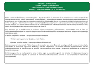 CÉDULA 2.1. INTRODUCCIÓN
CARRERA: TÉCNICO EN INFORMÁTICA
CAMPO DISCIPLINAR: FORMACIÓN PROFESIONAL
MÓDULO I: IDENTIFICA LAS BASES DE LA INFORMÁTICA

En los submódulos Sistematiza y Gestiona Proyectos I, II y III, se realizara la planeación de un proyecto el cual cuenta con estudio de
mercado, estudio técnico, estudio administrativo, estudio financiero y medios de financiamiento, realizará la gestión legal (requerimientos y
procedimientos para el registro ante las instancias correspondientes), elaborará el plan de mercadotecnia, evaluará los escenarios, integrará
el plan de negocios, y determinará el arranque o lanzamiento del bien o servicio, llevará a cabo la ejecución e implementación del proyecto
según lo planeado, para finalizar realizará la evaluación de la estrategia aplicada, el diseño de expansión, diversificación y crecimiento o en su
caso la retroalimentación para mejoras y modificaciones del proyecto.
Cabe mencionar que las modificaciones de la reforma exigen el compromiso, profesionalismo y responsabilidad social de todos los
involucrados en este sistema, así como una mayor organización y coordinación entre los docentes del campo disciplinar de FORMACIÓN
PROFESIONAL (CD6).
El término competencia se refiere a la capacidad de los estudiantes para:
• Analizar, razonar y comunicar ideas de un modo efectivo.
• Plantear, formular, resolver e interpretar problemas del mundo real.
Este submódulo de Instrumenta la Práctica hace uso de conceptos tales como: Desarrollo tecnológico actual, manejo de la tecnología,
instrumentos de observación, organización del trabajo, actitudes, competencias. Los conceptos anteriores le permiten entrar en una
dinámica de búsqueda de alternativas que le permitan irse integrando de forma gradual a los procesos productivos de su campo de
formación profesional.
En términos generales, la enseñanza de los temas no debe seguir la exposición magistral, sino fomentar el trabajo colaborativo y la
exposición de experiencias logradas. El submódulo de Instrumenta la Práctica se debe convertir en una herramienta en el estudio de
situaciones reales.

 