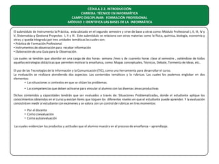 CÉDULA 2.2. INTRODUCCIÓN
CARRERA: TÉCNICO EN INFORMÁTICA
CAMPO DISCIPLINAR: FORMACIÓN PROFESIONAL
MÓDULO I: IDENTIFICA LAS BASES DE LA INFORMÁTICA
El submódulo de Instrumenta la Práctica, esta ubicado en el segundo semestre y sirve de base a otras como: Módulo Profesional I, II, III, IV y
V, Sistematiza y Gestiona Proyectos I, II y III. Este submódulo se relaciona con otras materias como la física, química, biología, economía y
otras; y queda integrada por tres unidades temáticas las cuales son:
• Práctica de Formación Profesional.
• Instrumentos de observación para recabar información
• Elaboración de una Guía para la Observación.
Las cuales se tendrán que abordar en una carga de dos horas- semana /mes y de cuarenta horas clase al semestre , valiéndose de todas
aquellas estrategias didácticas que permiten motivar la enseñanza, como: Mapas conceptuales, Técnicas, Debate, Tormenta de ideas, etc..
El uso de las Tecnologías de la Información y la Comunicación (TIC), como una herramienta para desarrollar el curso.
La evaluación se realizara atendiendo dos aspectos: Los contenidos temáticos y la rubricas. Las cuales los podemos englobar en dos
elementos:
• Las situaciones o contextos en que se sitúan los problemas.
• Las competencias que deben activarse para vincular al alumno con las diversas áreas productivas
Dichos contenidos y capacidades tendrán que ser evaluados a través de: Situaciones Problematizadas, donde el estudiante aplique los
conocimientos obtenidos en el curso y existan ítems que toquen los diferentes niveles en que el estudiante puede aprender. Y la evaluación
consistirá en medir al estudiante con exámenes y se valora con un control de rubricas en tres momentos:
• Por el docente
• Como coevaluación
• Como autoevaluación
Las cuales evidencian los productos y actitudes que el alumno muestra en el proceso de enseñanza – aprendizaje.

 