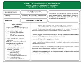CÉDULA 8.A. ACTIVIDADES DIDÁCTICAS POR COMPETENCIAS
MÓDULO I: IDENTIFICA LAS BASES DE LA INFORMÁTICA
SUBMÓDULO IV: INSTRUMENTA LA PRÁCTICA
FORMACIÓN PROFESIONAL

CAMPO DISCIPLINARIO
MÓDULO

IDENTIFICA LAS BASES DE LA INFORMÁTICA

SUBMÓDULO

INTERPRETA CUALES SON LOS CAMPOS DE ACCIÓN
PARA DESEMPEÑAR SUS HABILIDADES UTILIZANDO LA
TECNOLOGIA COMO PRIMORDIAL IMPACTO PARA EL
DESARROLLO DE LA SOCIEDAD

INSTRUMENTA LA PRÁCTICA

PERFIL TEMÁTICO
UNIDAD I.
PRÁCTICA DE FORMACIÓN PROFESIONAL
1.1 Desarrollo tecnológico actual
1.1.1 Tecnología como factor de
desarrollo
1.1.2 Sociedad de la información
1.2 Campo de acción de la formación
profesional
1.2.1 ¿Qué es formación profesional?
1.2.2 Campos de acción al tener
formación profesional
1.3 Habilidades a desarrollar para el
manejo de la tecnología
1.3.1 Habilidades para el
autoaprendizaje
1.3.2 Comunicación eficaz
1.3.3 Tecnología computacional básica
1.3.4 Pensamiento crítico
1.3.5 Conocimiento multicultural

ACTIVIDADES DOCENTES PARA EL APRENDIZAJE COLABORATIVO
• Presenta el submódulo haciendo énfasis en la importancia del quehacer científico en el
desarrollo tecnológico como factor primordial en cualquier ámbito laboral.
• Utiliza la ayuda de modelos de aprendizaje que permitan que el estudiante adquiera los
temas con facilidad y que construya sus propios conocimientos
• Promueve la integración grupal y la comunicación.
• Realiza una clasificación de las áreas donde el estudiante se desenvolverá de acuerdo a
su formación profesional.
• Promueve la investigación documental y cibergráfica para investigar los temas sugeridos
aplicando el modelo de aprendizaje situado en la indagación.
• Orienta y coordina la elaboración de mapas conceptuales con la información obtenida
en la unidad y exponerlo en clase

 