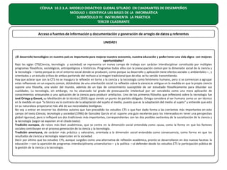 CÉDULA 10.2.1.A. MODELO DIDÁCTICO GLOBAL SITUADO EN CUADRANTES DE DESEMPEÑOS
MÓDULO I: IDENTIFICA LAS BASES DE LA INFORMÁTICA
SUBMÓDULO IV: INSTRUMENTA LA PRÁCTICA
TERCER CUADRANTE
Acceso a fuentes de información y documentación y generación de arreglo de datos y referentes
UNIDAD I

¿El desarrollo tecnológico en nuestro país es importante para mejorar nuestra economía, nuestra educación y poder tener una vida digna con mejores
oportunidades?
Bajo las siglas CTS(Ciencia, tecnología y sociedad) se representa un nuevo campo de trabajo con carácter interdisciplinar constituido por múltiples
programas filosóficos, sociológicos, antropológicos e históricos. Programas todos ellos con la preocupación común por la dimensión social de la ciencia y
la tecnología —tanto porque es en el entorno social donde se producen, como porque su desarrollo y aplicación tiene efectos sociales y ambientales—, y
orientados a un estudio crítico de ambas partiendo del rechazo a la imagen tradicional que de ellas se ha venido transmitiendo.
Hay que aclarar que con la CTS no se inaugura la reflexión en torno a la ciencia y la tecnología como fenómeno humano, pero sí se comienzan a agrupar
estas reflexiones en un espacio común, dotándolas de una orientación social. La reflexión sobre la ciencia es antigua en la medida en que la propia ciencia
supone una filosofía, una visión del mundo, además de un tipo de conocimiento susceptible de ser estudiado filosóficamente para dilucidar sus
cualidades. La tecnología, sin embargo, no ha alcanzado tal grado de preocupación intelectual por ser concebida como una mera aplicación de
conocimientos artesanales o una aplicación de la ciencia para producir artefactos. Uno de los primeros filósofos que reflexionó sobre la tecnología fue
José Ortega y Gasset, su Meditación de la técnica (1939) sigue siendo un punto de partida obligado. Ortega considera al ser humano como un ser técnico
en la medida en que “la técnica es lo contrario de la adaptación del sujeto al medio, puesto que es la adaptación del medio al sujeto” y entiende que está
en su naturaleza proyectarse más allá de sus necesidades biológicas.
No voy a entrar en recorrer los distintos autores que han precedido los estudios CTS o que han dado forma a las corrientes más importantes en este
campo (el texto Ciencia, tecnología y sociedad (1996) de González García et al. supone una guía excelente para los interesados en tener una perspectiva
global rigurosa), pero si reflejaré sus dos tradiciones más importantes, correspondientes con las dos posibles vertientes de la socialización de la ciencia y
la tecnología (según se exponen en el citado texto):
Tradición europea, de raíces más bien académicas, que se centra en la dimensión social entendida como causa, como la forma en que los factores
sociales contribuyen en el proceso generación de la ciencia y la tecnología.
Tradición americana, de carácter más práctico y valorativo, orientada a la dimensión social entendida como consecuencia, como forma en que los
resultados de ciencia y tecnología repercuten en la sociedad.
Decir por último que los estudios CTS, aunque surgidos como una alternativa de reflexión académica, pronto se desarrollaron en dos nuevas facetas: la
educación —con la aparición de programas interdisciplinares universitarios— y la política —al defender desde los estudios CTS la participación pública de
la gestión de la ciencia y la tecnología.

 