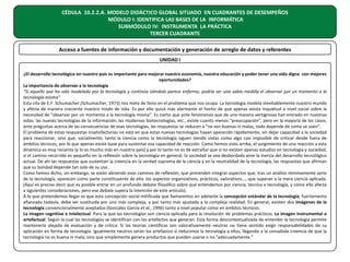 CÉDULA 10.2.2.A. MODELO DIDÁCTICO GLOBAL SITUADO EN CUADRANTES DE DESEMPEÑOS
MÓDULO I: IDENTIFICA LAS BASES DE LA INFORMÁTICA
SUBMÓDULO IV: INSTRUMENTA LA PRÁCTICA
TERCER CUADRANTE
Acceso a fuentes de información y documentación y generación de arreglo de datos y referentes
UNIDAD I
¿El desarrollo tecnológico en nuestro país es importante para mejorar nuestra economía, nuestra educación y poder tener una vida digna con mejores
oportunidades?
La importancia de observar a la tecnología
“Si aquello que ha sido modelado por la tecnología y continúa siéndolo parece enfermo, podría ser una sabia medida el observar por un momento a la
tecnología misma”
Esta cita de E.F. Schumacher (Schumacher, 1973) nos mete de lleno en el problema que nos ocupa. La tecnología modela inevitablemente nuestro mundo
y afecta de manera creciente nuestro modo de vida. Es por ello quizá más alarmante el hecho de que apenas exista inquietud a nivel social sobre la
necesidad de “observar por un momento a la tecnología misma”. Es cierto que ante fenómenos que de una manera vertiginosa han entrado en nuestras
vidas: las nuevas tecnologías de la información, las modernas biotecnologías, etc., existe cuanto menos “preocupación”, pero en la mayoría de los casos,
ante preguntas acerca de las consecuencias de esas tecnologías, las respuestas se reducen a “no son buenas ni malas, todo depende de como se usen”.
El problema de estas respuestas insatisfactorias no está en que estas nuevas tecnologías hayan aparecido rápidamente, sin dejar capacidad a la sociedad
para reaccionar, sino que, socialmente, tanto la ciencia como la tecnología siguen siendo vistas como algo casi imposible de criticar desde fuera de
ámbitos técnicos, por lo que apenas existe base para sustentar esa capacidad de reacción. Como hemos visto arriba, el surgimiento de una reacción a esta
dinámica es muy reciente (y lo es mucho más en nuestro país) y por lo tanto no es de extrañar que si no existen apenas estudios en tecnología y sociedad,
si el camino recorrido es pequeño en la reflexión sobre la tecnología en general, la sociedad se vea desbordada ante la inercia del desarrollo tecnológico
actual. De ahí las respuestas que sustentan la creencia en la verdad suprema de la ciencia y en la neutralidad de la tecnología, las respuestas que afirman
que su bondad depende tan solo de su uso.
Como hemos dicho, sin embargo, se están abriendo esos caminos de reflexión, que pretenden integrar aspectos que, tras un análisis mínimamente serio
de la tecnología, aparecen como parte constituyente de ella: los aspectos organizativos, prácticos, valorativos..., que superan a la mera ciencia aplicada.
(Aquí es preciso decir que es posible entrar en un profundo debate filosófico sobre qué entendemos por ciencia, técnica o tecnología, y como ello afecta
a siguientes consideraciones, pero ese debate supera la intención de este artículo).
A lo que pretendemos llegar es que esta concepción social mitificada que llamaremos en adelante la concepción estándar de la tecnología, fuertemente
afianzada todavía, debe ser sustituida por una más compleja, y por tanto más ajustada a la compleja realidad. En general, existen dos imágenes de la
tecnología convencionalmente aceptadas (González García et al., 1996) tanto a nivel popular como en ámbitos técnicos:
La imagen cognitiva o intelectual. Para la que las tecnologías son ciencia aplicada para la resolución de problemas prácticos. La imagen instrumental o
artefactual. Según la cual las tecnologías se identifican con los artefactos que generan. Esta forma descontextualizada de entender la tecnología permite
mantenerla alejada de evaluación y de crítica: Si las teorías científicas son valorativamente neutras no tiene sentido exigir responsabilidades de su
aplicación en forma de tecnología. Igualmente neutros serán los artefactos si reducimos la tecnología a ellos, llegando a la consabida creencia de que la
tecnología no es buena ni mala, sino que simplemente genera productos que pueden usarse o no “adecuadamente.”

 