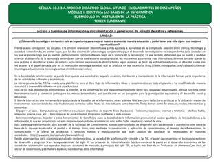 CÉDULA 10.2.3.A. MODELO DIDÁCTICO GLOBAL SITUADO EN CUADRANTES DE DESEMPEÑOS
MÓDULO I: IDENTIFICA LAS BASES DE LA INFORMÁTICA
SUBMÓDULO IV: INSTRUMENTA LA PRÁCTICA
TERCER CUADRANTE
Acceso a fuentes de información y documentación y generación de arreglo de datos y referentes
UNIDAD I
¿El desarrollo tecnológico en nuestro país es importante para mejorar nuestra economía, nuestra educación y poder tener una vida digna con mejores
oportunidades?
Frente a esta concepción, los estudios CTS ofrecen una visión desmitificada y más ajustada a la realidad de la complicada relación entre ciencia, tecnología y
sociedad. Entendiendo, en primer lugar, que las dos visiones de la tecnología son parciales y que el desarrollo tecnológico no es independiente de la sociedad en
las que se genera (algo que es además perfectamente comprobable a lo largo de la historia de la tecnología). En ese sentido, defienden que se puede y se debe
orientar el desarrollo de la tecnología teniendo en cuenta este entorno social y natural. No entraremos a comentar esas alternativas, diremos tan solo que de lo
que se trata es de reforzar la idea de sistema socio-técnico (expresado de distinta forma según autores), es decir, de enfocar los esfuerzos en dilucidar cuáles son
los actores y el papel de cada uno en la interacción tecnología-sociedad que se produce en ese escenario. (http://www.monografias.com/trabajos31/cienciatecnologia-actual/ciencia-tecnologia-actual.shtml#cienciamediev)
En la Sociedad de la Información se puede decir que es una sociedad en la que la creación, distribución y manipulación de la información forman parte importante
de las actividades culturales y económicas.
La convergencia de las TIC ha creado una plataforma para el libre flujo de información, ideas y conocimientos en todo el planeta y ha modificado de manera
sustancial e irreversible la forma en que éste funciona.
Uno de sus más importantes instrumentos, la internet, se ha convertido en una plataforma importante tanto para los países desarrollados, porque funciona como
herramienta social y comercial como para los menos desarrollados por constituirse en un pasaporte para la participación equitativa y el desarrollo social y
educativo.
Si bien la internet es una herramienta importante de la Sociedad de la Información, no es la única. Más bien, una de las características es la utilización masiva de
instrumentos que van desde los más tradicionales como las radios hasta los más actuales como internet. Todos tienen como fin producir, recibir, intercambiar y
comunicar:
· El papel y el lápiz. · Computadoras, servidores o cualquier dispositivo de soporte físico (hardware). · Telecomunicaciones: Internet y telefonía. · Medios: Radio,
televisión, prensa, cine, etc.. · Herramientas de productividad: Programas (software) y aplicaciones.
· Sistemas inteligentes. Acceder a estas herramientas da beneficios, pues la Sociedad de la Información promueve el acceso igualitario de los ciudadanos a la
información, lo que les proporciona no sólo mejores oportunidades económicas, sino, sobre todo, una mayor calidad de vida.
Esta acelerada transformación abre, a través de la Sociedad del Conocimiento, nuevas oportunidades de desarrollo para las personas y pueblos no sólo sobre la
base de la riqueza acumulada, el capital o el trabajo físico, sino mediante la construcción y aplicación de conocimientos, el manejo de informaciones, la
comunicación y la oferta de productos y servicios nuevos y revolucionarios que sean capaces de satisfacer las necesidades de nuestras
sociedades. (http://www.etic.bo/capitulo1/Sociedad.htm)
Desde la perspectiva de la economía globalizada contemporánea, la sociedad de la información concede a las TIC, el poder de convertirse en los nuevos motores
de desarrollo y progreso. Si en la segunda mitad del siglo XX los procesos de industrialización fabriles marcaron la pauta en el desarrollo económico de las
sociedades occidentales que operaban bajo una economía de mercado, a principios del siglo XXI, se habla más bien de las "industrias sin chimenea"; es decir, el
sector de los servicios, y de manera especial, las industrias de la informática.

 