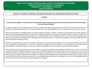 CÉDULA 10.4.A. MODELO DIDÁCTICO GLOBAL SITUADO EN CUADRANTES DE DESEMPEÑOS
MÓDULO I: IDENTIFICA LAS BASES DE LA INFORMÁTICA
SUBMÓDULO IV: INSTRUMENTA LA PRÁCTICA
QUINTO CUADRANTE
Solucionar el problema acudiendo a procedimientos propios de la disciplina bajo el apoyo del docente.
UNIDAD I

¿El desarrollo tecnológico en nuestro país es importante para mejorar nuestra economía, nuestra educación y poder tener una vida digna
con mejores oportunidades?
En nuestros tiempos el preparar gente capaz de pensar y entender los principios básicos de la ciencia y técnica es fundamental para que no le
detengan las dificultades que presenten e, incluso que pueda desarrollar nuevos procedimientos, en cualquiera que sea su campo de trabajo.
Tanto la ciencia como la tecnología implican un proceso intelectual, ambas se refieren a relaciones causales dentro del mundo material y
emplean una metodología experimental que tiene como resultado demostraciones empíricas que pueden verificarse mediante repetición. La
ciencia, al menos en teoría, está menos relacionada con el sentido práctico de sus resultados y se refiere más al desarrollo de leyes generales;
pero la ciencia práctica y la tecnología están inextricablemente relacionadas entre sí. La interacción variable de las dos puede observarse en el
desarrollo histórico de algunos sectores.
El avance de la tecnología y los procesos de cambio e innovación nos conducen progresivamente a un nuevo tipo de sociedad, caracterizada
como “sociedad de la información”, en la que las condiciones de trabajo, el ocio, las relaciones y la comunicación, o los mecanismos de
transmisión de la información, adoptan nuevas formas. Todas estas transformaciones provocan un cambio vital en los individuos
La tecnología hace que las personas ganen el control sobre la naturaleza y construyeran una existencia civilizada. Gracias a ello, se incrementa
la producción de bienes materiales y de servicios y reducen la cantidad de trabajo necesario para fabricar una gran serie de cosas. En el mundo
industrial avanzado, las máquinas realizan la mayoría del trabajo en la agricultura y en muchas industrias, y los trabajadores producen más
bienes que hace un siglo con menos horas de trabajo. Una buena parte de la población de los países industrializados tiene un mejor nivel de
vida (mejor alimentación, vestimenta, alojamiento y una variedad de aparatos para el uso doméstico y el ocio). En la actualidad, muchas
personas viven más y de forma más sana como resultado de la tecnología.

 