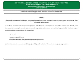 CÉDULA 10.5.A. MODELO DIDÁCTICO GLOBAL SITUADO EN CUADRANTES DE DESEMPEÑOS
MÓDULO I: IDENTIFICA LAS BASES DE LA INFORMÁTICA
SUBMÓDULO IV: INSTRUMENTA LA PRÁCTICA
SEXTO CUADRANTE
Formular la respuesta y generar el reporte o exposición oral o escrita

UNIDAD I
¿El desarrollo tecnológico en nuestro país es importante para mejorar nuestra economía, nuestra educación y poder tener una vida digna
con mejores oportunidades?
Los resultados deben responder claramente las preguntas realizadas en el cuadrante numero uno y utilizar la información obtenida para el
desarrollo de la respuesta, fomentando la construcción de su propio conocimiento, así como la iniciativa y creatividad, el estudiante podrá
presentar evidencias mediante alguno de los siguientes:
• Un resumen
• Mapa conceptual del tema
• Informe de la visita de observación a una empresa u organización
La evidencia debe contener el sustento teórico que permitió para dar solución al planteamiento de la pregunta generadora.

 