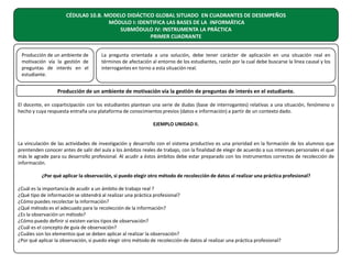 CÉDULA0 10.B. MODELO DIDÁCTICO GLOBAL SITUADO EN CUADRANTES DE DESEMPEÑOS
MÓDULO I: IDENTIFICA LAS BASES DE LA INFORMÁTICA
SUBMÓDULO IV: INSTRUMENTA LA PRÁCTICA
PRIMER CUADRANTE
Producción de un ambiente de
motivación vía la gestión de
preguntas de interés en el
estudiante.

La pregunta orientada a una solución, debe tener carácter de aplicación en una situación real en
términos de afectación al entorno de los estudiantes, razón por la cual debe buscarse la línea causal y los
interrogantes en torno a esta situación real.

Producción de un ambiente de motivación vía la gestión de preguntas de interés en el estudiante.
El docente, en coparticipación con los estudiantes plantean una serie de dudas (base de interrogantes) relativas a una situación, fenómeno o
hecho y cuya respuesta entraña una plataforma de conocimientos previos (datos e información) a partir de un contexto dado.
EJEMPLO UNIDAD II.
La vinculación de las actividades de investigación y desarrollo con el sistema productivo es una prioridad en la formación de los alumnos que
prentenden conocer antes de salir del aula a los ámbitos reales de trabajo, con la finalidad de elegir de acuerdo a sus intereses personales el que
más le agrade para su desarrollo profesional. Al acudir a éstos ámbitos debe estar preparado con los instrumentos correctos de recolección de
información.
¿Por qué aplicar la observación, si puedo elegir otro método de recolección de datos al realizar una práctica profesional?
¿Cuál es la importancia de acudir a un ámbito de trabajo real ?
¿Qué tipo de información se obtendrá al realizar una práctica profesional?
¿Cómo puedes recolectar la información?
¿Qué método es el adecuado para la recolección de la información?
¿Es la observación un método?
¿Cómo puedo definir si existen varios tipos de observación?
¿Cuál es el concepto de guía de observación?
¿Cuáles son los elementos que se deben aplicar al realizar la observación?
¿Por qué aplicar la observación, si puedo elegir otro método de recolección de datos al realizar una práctica profesional?

 