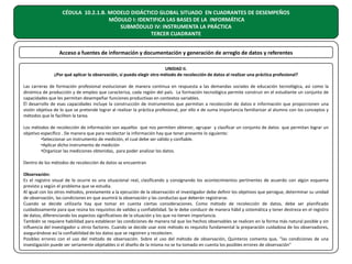 CÉDULA 10.2.1.B. MODELO DIDÁCTICO GLOBAL SITUADO EN CUADRANTES DE DESEMPEÑOS
MÓDULO I: IDENTIFICA LAS BASES DE LA INFORMÁTICA
SUBMÓDULO IV: INSTRUMENTA LA PRÁCTICA
TERCER CUADRANTE
Acceso a fuentes de información y documentación y generación de arreglo de datos y referentes
UNIDAD II.
¿Por qué aplicar la observación, si puedo elegir otro método de recolección de datos al realizar una práctica profesional?
Las carreras de formación profesional evolucionan de manera continua en respuesta a las demandas sociales de educación tecnológica, así como la
dinámica de producción y de empleo que caracteriza, cada región del país. La formación tecnológica permite construir en el estudiante un conjunto de
capacidades que les permitan desempeñar funciones productivas en contextos variables.
Él desarrollo de esas capacidades incluye la construcción de instrumentos que permitan a recolección de datos e información que proporcionen una
visión objetiva de lo que se pretende lograr al realizar la práctica profesional, por ello e de suma importancia familiarizar al alumno con los conceptos y
métodos que le faciliten la tarea.
Los métodos de recolección de información son aquellos que nos permiten obtener, agrupar y clasificar un conjunto de datos que permitan lograr un
objetivo específico . De manera que para recolectar la información hay que tener presente lo siguiente:
•Seleccionar un instrumento de medición, el cual debe ser válido y confiable.
•Aplicar dicho instrumento de medición
•Organizar las mediciones obtenidas, para poder analizar los datos.
Dentro de los métodos de recolección de datos se encuentran
Observación:
Es el registro visual de lo ocurre es una situacional real, clasificando y consignando los acontecimientos pertinentes de acuerdo con algún esquema
previsto y según el problema que se estudia.
Al igual con los otros métodos, previamente a la ejecución de la observación el investigador debe definir los objetivos que persigue, determinar su unidad
de observación, las condiciones en que asumirá la observación y las conductas que deberán registrarse.
Cuando se decide utilizarla hay que tomar en cuenta ciertas consideraciones. Como método de recolección de datos, debe ser planificado
cuidadosamente para que reúna los requisitos de validez y confiabilidad. Se le debe conducir de manera hábil y sistemática y tener destreza en el registro
de datos, diferenciando los aspectos significativos de la situación y los que no tienen importancia.
También se requiere habilidad para establecer las condiciones de manera tal que los hechos observables se realicen en la forma más natural posible y sin
influencia del investigador u otros factores. Cuando se decide usar este método es requisito fundamental la preparación cuidadosa de los observadores,
asegurándose así la confiabilidad de los datos que se registren y recolecten.
Posibles errores con el uso del método de observación. Sobre el uso del método de observación, Quinteros comenta que, "las condiciones de una
investigación puede ser seriamente objetables si el diseño de la misma no se ha tomado en cuenta los posibles errores de observación"

 