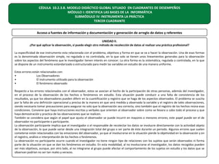 CÉDULA 10.2.3.B. MODELO DIDÁCTICO GLOBAL SITUADO EN CUADRANTES DE DESEMPEÑOS
MÓDULO I: IDENTIFICA LAS BASES DE LA INFORMÁTICA
SUBMÓDULO IV: INSTRUMENTA LA PRÁCTICA
TERCER CUADRANTE
Acceso a fuentes de información y documentación y generación de arreglo de datos y referentes
UNIDAD II.
¿Por qué aplicar la observación, si puedo elegir otro método de recolección de datos al realizar una práctica profesional?
La especificidad de ese instrumento esta relacionada con el problema, objetivos y forma en que se va a hacer la observación. Una de esas formas
es la denominada observación simple, no regulada o no controlada, en la que solo se tienen unos lineamientos generales para la observación
sobre los aspectos del fenómeno que le investigador tienen interés en conocer. La otra forma es la sistemática, regulada o controlada, en la que
se dispone de un instrumento estandarizado o estructurado para medir las variables en estudio de una manera uniforme.
Estos errores están relacionados con:
•
Los Observadores
•
El instrumento utilizado para la observación
•
El fenómeno observado
Respecto a los errores relacionados con el observador, estos se asocian al hecho de la participación de otras personas, además del investigador,
en el proceso de la observación de los hechos o fenómenos en estudio. Esta situación puede conducir a una falta de consistencia de los
resultados, ya que los observadores pueden diferir en la cuantificación y registro que se haga de los aspectos observados. El problema se suscita
por la falta de una definición operacional y precisa de la manera en que será medida y observada la variable y el registro de tales observaciones,
siendo necesario tomar precauciones para asegurar no solo que la observación sea correcta, sino también que el registro de los hechos reúna esas
condiciones. Conviene que haya instrucciones escritas y verbales que orienten al observador sobre como se llevara a cabo todo el proceso y que
haya demostración y practica de las observaciones que se realicen.
También se considera que según el papel que ajusta el observador se puede incurrir en mayores o menores errores; este papel puede ser el de
observador no participante o participante.
La observación participante implica que el investigador o el responsable de recolectar los datos se involucre directamente con la actividad objeto
de la observación, lo que puede variar desde una integración total del grupo o ser parte de éste durante un periodo. Algunos errores que suelen
cometerse están relacionados con las emociones del observador, ya que al involucrarse en la situación pierde la objetividad en la observación y en
el registro, análisis e interpretación de los hechos o fenómenos.
La observación no participante ocurre cuando el investigador no tiene ningún tipo de relaciones con los sujetos que serán observados ni forma
parte de la situación en que se dan los fenómenos en estudio. En esta modalidad, al no involucrarse el investigador, los datos recogidos pueden
ser más objetivos, aunque, por otro lado, al no integrarse al grupo puede afectar el comportamiento de los sujetos en estudio y los datos que se
observan podrían no ser tan reales y veraces.

 