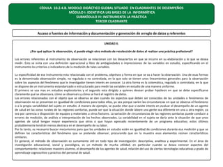 CÉDULA 10.2.4.B. MODELO DIDÁCTICO GLOBAL SITUADO EN CUADRANTES DE DESEMPEÑOS
MÓDULO I: IDENTIFICA LAS BASES DE LA INFORMÁTICA
SUBMÓDULO IV: INSTRUMENTA LA PRÁCTICA
TERCER CUADRANTE
Acceso a fuentes de información y documentación y generación de arreglo de datos y referentes
UNIDAD II.
¿Por qué aplicar la observación, si puedo elegir otro método de recolección de datos al realizar una práctica profesional?
Los errores referentes al instrumento de observación se relacionan con los desaciertos en que se incurre en su elaboración y lo que se desea
medir. Esto se evita con una definición operacional y libre de ambigüedades e imprecisiones de las variables en estudio, especificando en el
instrumento los criterios o indicadores de la medición de tales variables.
La especificidad de ese instrumento esta relacionada con el problema, objetivos y forma en que se va a hacer la observación. Una de esas formas
es la denominada observación simple, no regulada o no controlada, en la que solo se tienen unos lineamientos generales para la observación
sobre los aspectos del fenómeno que le investigador tienen interés en conocer. La otra forma es la sistemática, regulada o controlada, en la que
se dispone de un instrumento estandarizado o estructurado para medir las variables en estudio de una manera uniforme.
El primero se usa mas en estudios exploratorios y el segundo esta dirigido a quienes desean probar hipótesis en que se debe especificarse
claramente qué se observara, cómo se observara y cómo se hará el registro de datos.
Los errores relacionados con el objeto que se observa se dan cuando los aspectos que deben ser conocidos de las unidades o fenómenos de
observación no se presentan en igualdad de condiciones para todos ellos, ya sea porque varíen las circunstancias en que se observa el fenómeno
o a la propia variabilidad del sujeto en estudio. A manera de ejemplo, se puede citar que si existe interés en evaluar el desempeño de un agente
de salud en las zonas rurales de las regiones sanitarias, puede ser que la situación donde labore una gente sea diferente en una u otra región, ya
sea por carencia o disposición de equipos y materiales u otros factores. La variación de circunstancias de las regiones sanitarias puede conducir a
errores de medición, de análisis o interpretación de los hechos observados. La variabilidad en el sujeto se daría ante la situación de que unos
agentes de salud tengan mayor experiencia que otros o que hayan egresado recientemente de un programa educativo; estos últimos
probablemente tendrán menos destreza en el desempeño de su labor.
Por lo tanto, es necesario buscar mecanismos para que las unidades en estudio estén en igualdad de condiciones durante esa medición y que se
definan las características del fenómeno que se pretende observar, procurando que en la muestra esos elementos reúnan características
similares.
En general, el método de observación es sumamente útil en todo tipo de investigación: descriptiva, analítica y experimental. En el área de
investigación educacional, social y psicológica, es un método de mucha utilidad, en particular cuando se desea conocer aspectos del
comportamiento: relaciones maestro-alumno, el desempeño de los agentes de salud, relación del uso de ciertas tecnologías educativas y grado de
aprendizaje cognoscitivo y práctico del personal de salud.

 