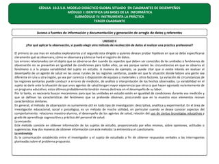 CÉDULA 10.2.5.B. MODELO DIDÁCTICO GLOBAL SITUADO EN CUADRANTES DE DESEMPEÑOS
MÓDULO I: IDENTIFICA LAS BASES DE LA INFORMÁTICA
SUBMÓDULO IV: INSTRUMENTA LA PRÁCTICA
TERCER CUADRANTE
Acceso a fuentes de información y documentación y generación de arreglo de datos y referentes
UNIDAD II
¿Por qué aplicar la observación, si puedo elegir otro método de recolección de datos al realizar una práctica profesional?
El primero se usa mas en estudios exploratorios y el segundo esta dirigido a quienes desean probar hipótesis en que se debe especificarse
claramente qué se observara, cómo se observara y cómo se hará el registro de datos.
Los errores relacionados con el objeto que se observa se dan cuando los aspectos que deben ser conocidos de las unidades o fenómenos de
observación no se presentan en igualdad de condiciones para todos ellos, ya sea porque varíen las circunstancias en que se observa el
fenómeno o a la propia variabilidad del sujeto en estudio. A manera de ejemplo, se puede citar que si existe interés en evaluar el
desempeño de un agente de salud en las zonas rurales de las regiones sanitarias, puede ser que la situación donde labore una gente sea
diferente en una u otra región, ya sea por carencia o disposición de equipos y materiales u otros factores. La variación de circunstancias de
las regiones sanitarias puede conducir a errores de medición, de análisis o interpretación de los hechos observados. La variabilidad en el
sujeto se daría ante la situación de que unos agentes de salud tengan mayor experiencia que otros o que hayan egresado recientemente de
un programa educativo; estos últimos probablemente tendrán menos destreza en el desempeño de su labor.
Por lo tanto, es necesario buscar mecanismos para que las unidades en estudio estén en igualdad de condiciones durante esa medición y
que se definan las características del fenómeno que se pretende observar, procurando que en la muestra esos elementos reúnan
características similares.
En general, el método de observación es sumamente útil en todo tipo de investigación: descriptiva, analítica y experimental. En el área de
investigación educacional, social y psicológica, es un método de mucha utilidad, en particular cuando se desea conocer aspectos del
comportamiento: relaciones maestro-alumno, el desempeño de los agentes de salud, relación del uso de ciertas tecnologías educativas y
grado de aprendizaje cognoscitivo y práctico del personal de salud.
La encuesta:
Este método consiste en obtener información de los sujetos de estudio, proporcionada por ellos mismos, sobre opiniones, actitudes o
sugerencias. Hay dos maneras de obtener información con este método: la entrevista y el cuestionario.
La entrevista
Es la comunicación establecida entre el investigador y el sujeto de estudiado a fin de obtener respuestas verbales a las interrogantes
planteadas sobre el problema propuesto.

 