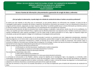 CÉDULA 10.2.6.B. MODELO DIDÁCTICO GLOBAL SITUADO EN CUADRANTES DE DESEMPEÑOS
MÓDULO I: IDENTIFICA LAS BASES DE LA INFORMÁTICA
SUBMÓDULO IV: INSTRUMENTA LA PRÁCTICA
TERCER CUADRANTE
Acceso a fuentes de información y documentación y generación de arreglo de datos y referentes
UNIDAD II.
¿Por qué aplicar la observación, si puedo elegir otro método de recolección de datos al realizar una práctica profesional?
Se estima que este método es más eficaz que el cuestionario, ya que permite obtener una información mas completa. A través de ella el
investigador puede explicar el propósito del estudio y especificar claramente la información que necesita, si hay una interpretación errónea de la
pregunta permite aclararla, asegurando una mejor respuesta. Best afirma "es también posible buscar la misma información por distintos caminos
en diversos estadios de la entrevista", obteniéndose así una comprobación de la veracidad de las respuestas.
Como técnica de recolección de datos la entrevista tiene muchas ventajas; es aplicable a toda persona, siendo muy útil con los analfabetas, los
niños o con aquellos que tienen limitación física u orgánica que les dificulte proporcionar una respuesta escrita. También se presta para usarla en
aquellas investigaciones sobre aspectos psicológicos o de otra índole sonde se desee profundizar en el tema, según la respuesta original del
consultado, ya que permite explorar o indagar en la medida que el investigador estime pertinente.
Hay dos tipos de entrevista: la estructurada y la no estructurada, la primera se caracteriza por estar rígidamente estandarizada, replantean
idénticas preguntas y en el mismo orden a cada uno de los participantes, quienes deben escoger la respuesta en 2, 3 o mas alternativas que se les
ofrecen. Inclusive los comentarios introductorios y finales se formulan de la misma manera en todas las situaciones. Para orientar mejor la
entrevista se elabora un formulario que contenga todas las preguntas. Sin embrago, al utilizar este tipo de entrevista el investigador tiene limitada
libertad de formular preguntas independientes generadas por la interacción personal.
Algunas ventajas que presenta este tipo de entrevista son:
•
La información es mas fácil de procesar, simplificando el análisis comparativo
•
El entrevistador no necesita ser entrenado arduamente en la técnica
•
Hay uniformidad en el tipo de información obtenida
Pero también tiene desventajas, tales como:
•
Es difícil obtener información confidencial
•
Se limita la posibilidad de profundizar en un tema que emerja durante la entrevista
La entrevista no estructurada es más flexible y abierta, aunque los objetivos de la investigación rigen a las preguntas, su contenido, orden
profundidad y formulación se encuentra por entero en manos del entrevistador. Si bien el investigador, sobre las bases del problema, los objetivos
y las variables, elabora las preguntas antes de realizar la entrevista, modifica el orden, la forma de encauzar las preguntas o su formulación para
adaptarlas a las diversas situaciones y características particulares de los sujetos de estudio.
Este tipo de entrevista es muy útil en los estudios descriptivos y en las fases de exploración para el diseño del instrumento de recolección de
datos.

 