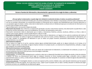 CÉDULA 10.2.8.B. MODELO DIDÁCTICO GLOBAL SITUADO EN CUADRANTES DE DESEMPEÑOS
MÓDULO I: IDENTIFICA LAS BASES DE LA INFORMÁTICA
SUBMÓDULO IV: INSTRUMENTA LA PRÁCTICA
TERCER CUADRANTE
Acceso a fuentes de información y documentación y generación de arreglo de datos y referentes
UNIDAD II.
¿Por qué aplicar la observación, si puedo elegir otro método de recolección de datos al realizar una práctica profesional?
En general, en el proceso de recolección de datos para una práctica profesional, estos métodos e instrumentos y fuentes suelen combinarse; cada
una con sus ventajas y desventajas, sus características propias y la información que se requiera, dan flexibilidad para que el alumno determine su
uso apropiado según el estudio a realizar, ahora bien la observación se utilizará como el método principal para la recolección de información en la
primera visita al ámbito real de trabajo.
Tipos de Observación n de acuerdo al objeto de estudio
Observación documental: Hace referencia a la observación geralizada a escritos o documentos impresos, ésta observación se puede llevar a cabo
en diversos recintos informativos, como son las bibliotecas, los archivos, las hemerotecas, entre otros.
Observación monumental: Indica la observación que se realiza a monumentos históricos, pinturas, esculturas, edificios y se lleva a cabo en
recintos como museos, galerías, e incluso puede llevarse a cabo en la calle.
Observación de laboratorio: Es el tipo de observación que se lleva a cabo en laboratorios o en lugares en los cuales las condiciones del medio se
encuentren controladas. Se realiza en lugares pre-establecidos tales como los museos, archivos, bibliotecas y, naturalmente los laboratorios; por
otro lado, también es investigación de laboratorio la que se realiza con grupos humanos previamente determinados, para observar su
comportamiento y sus actitudes.
Observación de conductas:
Ésta se realiza en el lugar en el cual las personas realizan alguna actividad determinada, puede ser en alguna institución, en el campo, en la
ciudad, en alguna colonia, comunidad, en alguna empresa inclusive en la propia escuela y se observan los comportamientos, actitudes, y rasgos
que componen una conducta determinada.
Observación de procesos o procedimientos:
Esta observación realmente se puede definir como una mezcla de la observación de laboratorio y la observación de conductas, ya que en un
proceso productivo intervienen tanto personas como tecnología o materiales.
Características de la observación:
Actitud positiva.- El científico debe distinguirse por su actitud, es decir por su disposición favorable hacia el objeto de estudio y trata de esclarecer
y explicar. Por tanto, sus observaciones tienen lugar en cualquier momento; en forma inusitada puede llegar a descubrir, ante un objeto
aparentemente ajeno a su tema, un dato útil para entender el problema que está manejando. En ocasiones se habla de algunos descubrimientos
logrados por casualidad.
Esmero en la atención.- El investigador atiende a su tema con especial cariño y esmero. Debido a esto, suele descubrir elementos que han pasado
desapercibidos al común de la gente. Ver lo que otros no ven., captar lo que ha pasado como un dato si sentido, descubrir la relevancia de algún
elemento corriente, son cualidades de una observación aguda.

 