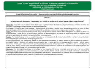 CÉDULA 10.2.9.B. MODELO DIDÁCTICO GLOBAL SITUADO EN CUADRANTES DE DESEMPEÑOS
MÓDULO I: IDENTIFICA LAS BASES DE LA INFORMÁTICA
SUBMÓDULO IV: INSTRUMENTA LA PRÁCTICA
TERCER CUADRANTE
Acceso a fuentes de información y documentación y generación de arreglo de datos y referentes
UNIDAD II.
¿Por qué aplicar la observación, si puedo elegir otro método de recolección de datos al realizar una práctica profesional?
Objetividad.- Esta debe ser una actitud fiel al objeto y que explícitamente se deslinda de cualquier intento que tienda a desvirtuar los
resultados o que exagera las descripciones del fenómeno observado.
Selectividad.- El científico, aun el más imparcial y objetivo, recoge ciertos datos y desecha otros. Su especial perspectiva, su marco de ideas
y su objetivo por realizar, funcionan como criterio selector de los datos que posteriormente va a manejar, combinar o explicar.
Orden.- Una buena investigación no puede proceder al supuesto. Cuando se trata de obtener datos bibliográficos se ordenan los libros que
se quiere revisar. Cuando se trata de recopilar datos acerca de un fenómeno natural se ordenan las fechas, situaciones, las ocasiones, y los
elementos que se pretende obtener y los que de hecho se están obteniendo.
Registro.- No basta almacenar en la memoria los datos que se van descubriendo. Es necesario describirlos, o simplemente anotarlos en
fichas o papeles que especialmente se consiguen para el caso.
Actitud contemplativa.- Una cualidad que apenas ha sido reconocida como valiosa en nuestro mundo occidental, profuso en proyectos,
actividades, análisis y objetivos es la actitud de contemplación, que es pasiva, abierta, receptiva y acogedora respecto a todo lo nuevo,
inesperado, extraño, y aun lo aparentemente opuesto o excluyente respecto de las propias ideas y expectativas. Una tal actitud pasiva, al
revés de lo que pudiera parecer (como sinónimo de holgazanería) es precisamente la condición de posibilidad que facilita en la persona una
mayor amplitud y profundidad en la calidad de sus observaciones.
Admiración.- Por último podemos señalar la actitud que se asombra ante el fenómeno presentado por el universo en las innumerables
facetas, aspectos, perspectivas y puntos de vista que se pueden adoptar. EN esta actitud, que es una mezcla de admiración y curiosidad, el
observador no permanece impávido como una computadora que registra la información que se le marca, sino que vibra emocionado ante
el descubrimiento de valores que lo impactan y lo alimentan en estratos propiamente humanos.

 
