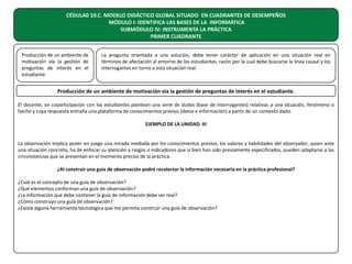 CÉDULA0 10.C. MODELO DIDÁCTICO GLOBAL SITUADO EN CUADRANTES DE DESEMPEÑOS
MÓDULO I: IDENTIFICA LAS BASES DE LA INFORMÁTICA
SUBMÓDULO IV: INSTRUMENTA LA PRÁCTICA
PRIMER CUADRANTE
Producción de un ambiente de
motivación vía la gestión de
preguntas de interés en el
estudiante.

La pregunta orientada a una solución, debe tener carácter de aplicación en una situación real en
términos de afectación al entorno de los estudiantes, razón por la cual debe buscarse la línea causal y los
interrogantes en torno a esta situación real.

Producción de un ambiente de motivación vía la gestión de preguntas de interés en el estudiante.
El docente, en coparticipación con los estudiantes plantean una serie de dudas (base de interrogantes) relativas a una situación, fenómeno o
hecho y cuya respuesta entraña una plataforma de conocimientos previos (datos e información) a partir de un contexto dado.
EJEMPLO DE LA UNIDAD III
La observación implica poner en juego una mirada mediada por los conocimientos previos, los valores y habilidades del observador, quien ante
una situación concreta, ha de enfocar su atención a rasgos o indicadores que si bien han sido previamente especificados, pueden adaptarse a las
circunstancias que se presentan en el momento preciso de la práctica.
¿Al construir una guía de observación podré recolectar la información necesaria en la práctica profesional?
¿Cuál es el concepto de una guía de observación?
¿Qué elementos conforman una guía de observación?
¿La información que debe contener la guía de información debe ser real?
¿Cómo construyo una guía de observación?
¿Existe alguna herramienta tecnológica que me permita construir una guía de observación?

 