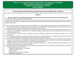 CÉDULA 10.2.1.C. MODELO DIDÁCTICO GLOBAL SITUADO EN CUADRANTES DE DESEMPEÑOS
MÓDULO I: IDENTIFICA LAS BASES DE LA INFORMÁTICA
SUBMÓDULO IV: INSTRUMENTA LA PRÁCTICA
TERCER CUADRANTE
Acceso a fuentes de información y documentación y generación de arreglo de datos y referentes
UNIDAD III
¿El área de trabajo en la que me desempeñaré requiere de la elaboración de una guía de observación para una práctica profesional?
Pasos que deben seguirse en la elaboración de instrumentos.
Una vez que han sido elegido el tipo de instrumento que se utilizará en la recolección de datos, lo cual se hace de acuerdo con una serie de
consideraciones, puede pasarse a la elaboración del instrumento propiamente dicha, lo que puede facilitarse siguiendo una series de pasos que se
explican a continuación:
Paso 1: Una vez determinado el tipo de instrumento que será utilizado, es necesario decidir a quienes se aplicara para la obtención de datos, ya
que no siempre se aplica a la unidad de estudios. Por ejemplo, un instrumento puede estar diseñado para recabar información sobre los
hábitos nutricionales del niño; sin embargo, quien dará la información será la madre.
Paso 2: Antes de iniciar la aplicación del instrumento es indispensable precisar las características del grupo de individuos al cual será aplicado. Esto
se hace con el fin de tomar en consideración en el instrumento aspectos condicionantes de la fuente de información, tales como nivel
cultural, accesibilidad y otros.
Paso 3: Para determinar la información que se obtendrá es necesario establecer los aspectos de las variables que se desea incluir en el
instrumento.
Paso 4: Es importante considerar el formato general del instrumento, aso como decidir las áreas o secciones que deben tener, tales como
instrucciones, datos generales y datos específicos, según las variables que se están estudiando.
Paso 5: En esta etapa se procede a la construcción del cuerpo del instrumento según el formato decidido, o sea, a la elaboración de las preguntas
o incisos, si es un instrumento de observación. A continuación debe analizarse cada una de la partes en relación con los objetivos y las
variables, considerando si cada pregunta abarca la información que se espera obtener.
Tomando en cuenta que este es el paso que asegura la calidad del instrumento y la validez del estudio, es necesario destacar, por su
importancia que amerita toda la atención del investigador.
Paso 6: Antes de aplicar el instrumento debe hacerse una prueba de campo a fin de determinar su calidad y los ajustes que amerite. La calidad del
instrumento se determina en función de:
Claridad de las preguntas o ítem y del lenguaje
Cantidad de preguntas e ítem
Formato y cuerpo
Ordenamiento y secuencia de las preguntas
Claridad de las instrucciones

 