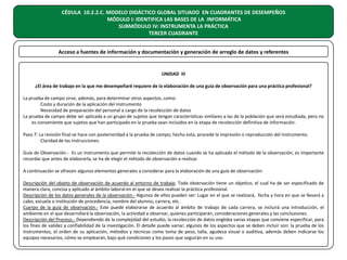 CÉDULA 10.2.2.C. MODELO DIDÁCTICO GLOBAL SITUADO EN CUADRANTES DE DESEMPEÑOS
MÓDULO I: IDENTIFICA LAS BASES DE LA INFORMÁTICA
SUBMÓDULO IV: INSTRUMENTA LA PRÁCTICA
TERCER CUADRANTE
Acceso a fuentes de información y documentación y generación de arreglo de datos y referentes

UNIDAD III
¿El área de trabajo en la que me desempeñaré requiere de la elaboración de una guía de observación para una práctica profesional?
La prueba de campo sirve, además, para determinar otros aspectos, como:
Costo y duración de la aplicación del instrumento
Necesidad de preparación del personal a cargo de la recolección de datos
La prueba de campo debe ser aplicada a un grupo de sujetos que tengan características similares a las de la población que será estudiada, pero no
es conveniente que sujetos que han participado en la prueba sean incluidos en la etapa de recolección definitiva de información.
Paso 7: La revisión final se hace con posterioridad a la prueba de campo; hecha esta, procede la impresión o reproducción del instrumento.
Claridad de las instrucciones.
Guía de Observación.- Es un instrumento que permite la recolección de datos cuando se ha aplicado el método de la observación, es importante
recordar que antes de elaborarla, se ha de elegir el método de observación a realizar.
A continuación se ofrecen algunos elementos generales a considerar para la elaboración de una guía de observación:
Descripción del objeto de observación de acuerdo al entorno de trabajo. Toda observación tiene un objetico, el cual ha de ser especificado de
manera clara, concisa y aplicado al ámbito laboral en el que se desea realizar la práctica profesional.
Descripción de los datos generales de la observación.- Algunos de ellos pueden ser: Lugar en el que se realizará, fecha y hora en que se llevará a
cabo, escuela o institución de procedencia, nombre del alumno, carrera, etc.
Cuerpo de la guía de observación.- Este puede elaborarse de acuerdo al ámbito de trabajo de cada carrera, se incluirá una introducción, el
ambiente en el que desarrollará la observación, la actividad a observar, quienes participarán, consideraciones generales y las conclusiones.
Descripción del Proceso.- Dependiendo de la complejidad del estudio, la recolección de datos engloba varias etapas que conviene especificar, para
los fines de validez y confiabilidad de la investigación. El detalle puede variar; algunos de los aspectos que se deben incluir son: la prueba de los
instrumentos, el orden de su aplicación, métodos y técnicas como toma de peso, talla, agudeza visual o auditiva, además deben indicarse los
equipos necesarios, cómo se emplearán, bajo qué condiciones y los pasos que seguirán en su uso.

 