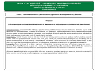 CÉDULA 10.2.3.C. MODELO DIDÁCTICO GLOBAL SITUADO EN CUADRANTES DE DESEMPEÑOS
MÓDULO I: IDENTIFICA LAS BASES DE LA INFORMÁTICA
SUBMÓDULO IV: INSTRUMENTA LA PRÁCTICA
TERCER CUADRANTE
Acceso a fuentes de información y documentación y generación de arreglo de datos y referentes

UNIDAD III
¿El área de trabajo en la que me desempeñaré requiere de la elaboración de una guía de observación para una práctica profesional?
Toma de conciencia.- Consiste en recibir el dato que liga a los sentidos, de tal manera que el sujeto se dé cuenta del mismo. Aquí es donde
se requiere una atención esmerada, un amplio de visualización, una apertura a la experiencia presente. Cuando la mente está preocupada
por otros asuntos, no toma conciencia de lo s hechos que están sucediendo del sujeto. Agudizar el sentido de observación es una operación
que se puede aprender y mejorar por medio de una ejercitación adecuada.
Interpretación.- Cuando el sujeto recibe el dato por medio de sus sentidos, casi inmediatamente produce una formulación o expresión
interna, con la cual queda identificado ese dato (color, ruido, peso, tamaño, etc.) Se llama interpretación porque el miso dato puede ser
identificado internamente de varias maneras, y el sujeto escoge una de ellas, a veces por la fuerza de la costumbre, a veces porque no se le
ocurre otro modo, y en ocasiones porque selecciona un modo especial de expresión, de acuerdo con su finalidad en la investigación.
Descripción.- Tomar conciencia de un dato y expresarlo o interpretarlo internamente podría ser suficiente en una persona común y
corriente. Pero el científico avanza un poco más e intenta una descripción oral y verbal acerca de ese dato recibido. Sus anotaciones,
registros, fichas, cuadernos de trabajo, bitácoras, reportes y demás expresiones orales, representa la culminación del trabajo.
Al construir la guía de observación es recomendable utilizar una herramienta tecnológica que permita capturar el documento y reproducirlo
tantas veces sea necesario, un procesador de palabras o un programa para elaborar hojas de cálculo.

 