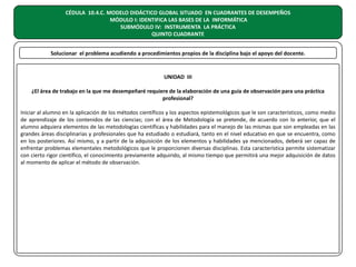 CÉDULA 10.4.C. MODELO DIDÁCTICO GLOBAL SITUADO EN CUADRANTES DE DESEMPEÑOS
MÓDULO I: IDENTIFICA LAS BASES DE LA INFORMÁTICA
SUBMÓDULO IV: INSTRUMENTA LA PRÁCTICA
QUINTO CUADRANTE
Solucionar el problema acudiendo a procedimientos propios de la disciplina bajo el apoyo del docente.

UNIDAD III
¿El área de trabajo en la que me desempeñaré requiere de la elaboración de una guía de observación para una práctica
profesional?
Iniciar al alumno en la aplicación de los métodos científicos y los aspectos epistemológicos que le son característicos, como medio
de aprendizaje de los contenidos de las ciencias; con el área de Metodología se pretende, de acuerdo con lo anterior, que el
alumno adquiera elementos de las metodologías científicas y habilidades para el manejo de las mismas que son empleadas en las
grandes áreas disciplinarias y profesionales que ha estudiado o estudiará, tanto en el nivel educativo en que se encuentra, como
en los posteriores. Así mismo, y a partir de la adquisición de los elementos y habilidades ya mencionados, deberá ser capaz de
enfrentar problemas elementales metodológicos que le proporcionen diversas disciplinas. Esta característica permite sistematizar
con cierto rigor científico, el conocimiento previamente adquirido, al mismo tiempo que permitirá una mejor adquisición de datos
al momento de aplicar el método de observación.

 