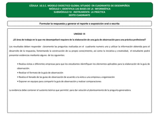 CÉDULA 10.5.C. MODELO DIDÁCTICO GLOBAL SITUADO EN CUADRANTES DE DESEMPEÑOS
MÓDULO I: IDENTIFICA LAS BASES DE LA INFORMÁTICA
SUBMÓDULO IV: INSTRUMENTA LA PRÁCTICA
SEXTO CUADRANTE
Formular la respuesta y generar el reporte o exposición oral o escrita

UNIDAD III
¿El área de trabajo en la que me desempeñaré requiere de la elaboración de una guía de observación para una práctica profesional?
Los resultados deben responder claramente las preguntas realizadas en el cuadrante numero uno y utilizar la información obtenida para el
desarrollo de la respuesta, fomentando la construcción de su propio conocimiento, así como la iniciativa y creatividad, el estudiante podrá
presentar evidencias mediante alguno de los siguientes:
• Realiza visitas a diferentes empresas para que los estudiantes identifiquen los elementos aplicables para la elaboración de la guía de
observación.
• Realizar el formato de la guía de observación
• Realiza el llenado de las guías de observación de acuerdo a la visita a una empresa u organización
• Exponer en equipos para compartir la guía de observación y realizar comparaciones
La evidencia debe contener el sustento teórico que permitió para dar solución al planteamiento de la pregunta generadora.

 