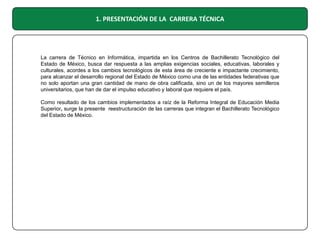 1. PRESENTACIÓN DE LA CARRERA TÉCNICA

La carrera de Técnico en Informática, impartida en los Centros de Bachillerato Tecnológico del
Estado de México, busca dar respuesta a las amplias exigencias sociales, educativas, laborales y
culturales, acordes a los cambios tecnológicos de esta área de creciente e impactante crecimiento,
para alcanzar el desarrollo regional del Estado de México como una de las entidades federativas que
no solo aportan una gran cantidad de mano de obra calificada, sino un de los mayores semilleros
universitarios, que han de dar el impulso educativo y laboral que requiere el país.
Como resultado de los cambios implementados a raíz de la Reforma Integral de Educación Media
Superior, surge la presente reestructuración de las carreras que integran el Bachillerato Tecnológico
del Estado de México.

 
