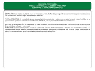 CÉDULA 14.2. TERMINOLOGÍA
MÓDULO I: IDENTIFICA LAS BASES DE LA INFORMÁTICA
SUBMÓDULO IV: INSTRUMENTA LA PRÁCTICA

OBSERVACIÓN: Es el registro visual de lo ocurre es una situacional real, clasificando y consignando los acontecimientos pertinentes de acuerdo
con algún esquema previsto y según el problema que se estudia
PENSAMIENTO CRÍTICO: Es ese modo de pensar sobre cualquier tema, contenido o problema en el cual el pensante mejora la calidad de su
pensamiento al apoderarse de las estructuras inherentes del acto de pensar y al someterlas a estándares intelectuales.
SOCIEDAD DE LA INFORMACIÓN: es una sociedad en la que la creación, distribución y manipulación de la información forman parte importante
de las actividades culturales y económicas.
TECNOLOGÍA: Se define como el proceso a través del cual los seres humanos diseñan herramientas y máquinas para incrementar su control y su
comprensión del entorno material. El término proviene de las palabras griegas tecné, que significa 'arte' u 'oficio', y logos, 'conocimiento' o
'ciencia', área de estudio; por tanto, la tecnología es el estudio o ciencia de los oficios.

 
